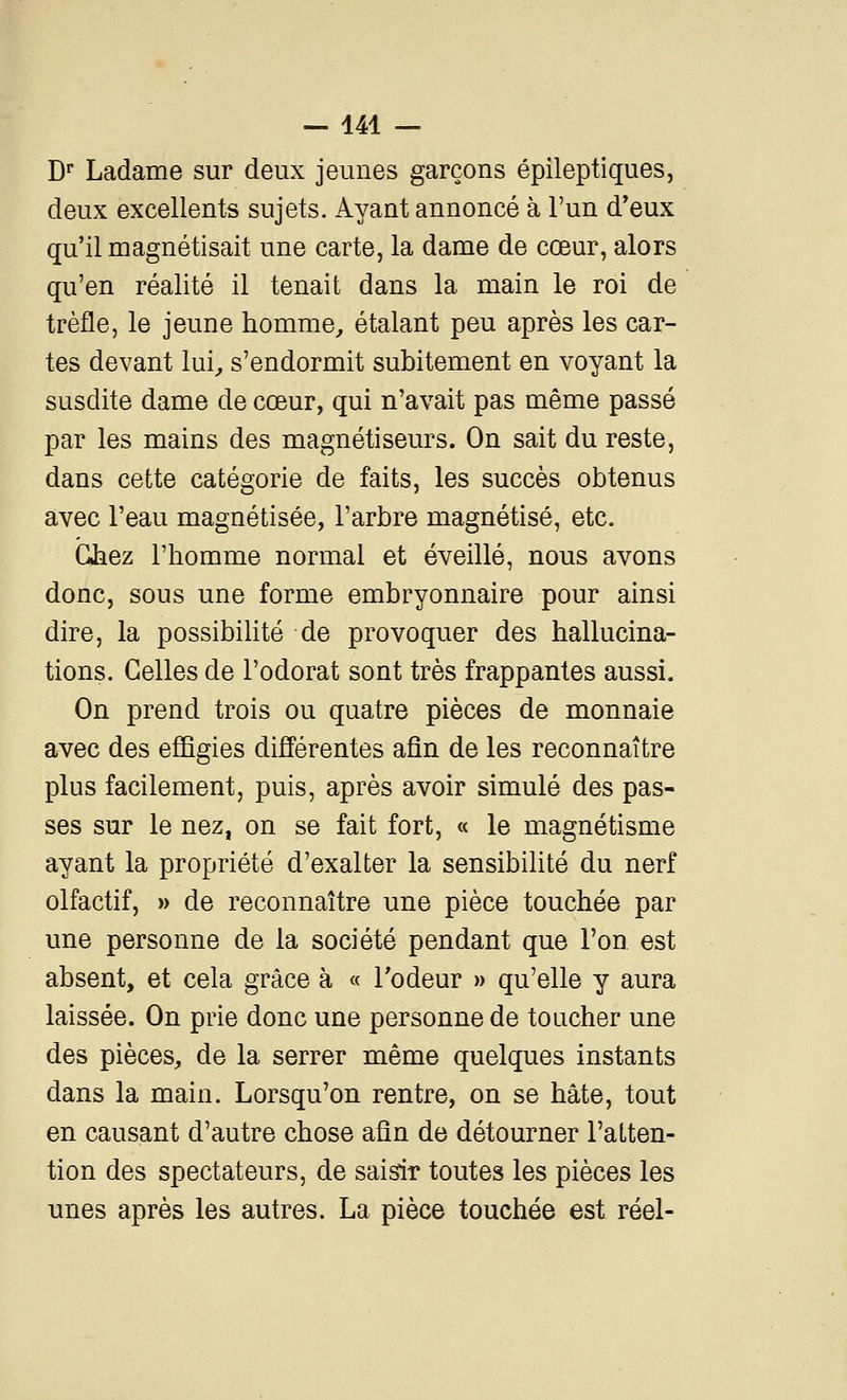 D Ladame sur deux jeunes garçons épileptiques, deux excellents sujets. Ayant annoncé à l'un d'eux qu'il magnétisait une carte, la dame de cœur, alors qu'en réalité il tenait dans la main le roi de trèfle, le jeune homme^ étalant peu après les car- tes devant lui^ s'endormit subitement en voyant la susdite dame de cœur, qui n'avait pas même passé par les mains des magnétiseurs. On sait du reste, dans cette catégorie de faits, les succès obtenus avec l'eau magnétisée, l'arbre magnétisé, etc. GJaez l'homme normal et éveillé, nous avons donc, sous une forme embryonnaire pour ainsi dire, la possibilité de provoquer des hallucina- tions. Celles de l'odorat sont très frappantes aussi. On prend trois ou quatre pièces de monnaie avec des effigies différentes afin de les reconnaître plus facilement, puis, après avoir simulé des pas- ses sur le nez, on se fait fort, « le magnétisme ayant la propriété d'exalter la sensibilité du nerf olfactif, » de reconnaître une pièce touchée par une personne de la société pendant que l'on est absent, et cela grâce à « Todeur » qu'elle y aura laissée. On prie donc une personne de toucher une des pièces^ de la serrer même quelques instants dans la main. Lorsqu'on rentre, on se hâte, tout en causant d'autre chose aûn de détourner l'alten- tion des spectateurs, de saisir toutes les pièces les unes après les autres. La pièce touchée est réel-