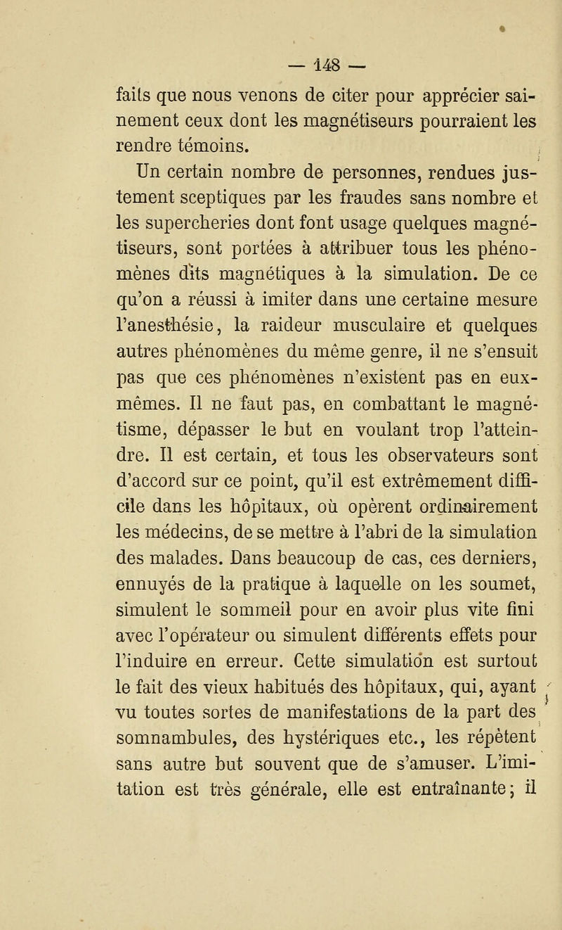 faits que nous venons de citer pour apprécier sai- nement ceux dont les magnétiseurs pourraient les rendre témoins. Un certain nombre de personnes, rendues jus- tement sceptiques par les fraudes sans nombre et les supercheries dont font usage quelques magné- tiseurs, sont portées à attribuer tous les phéno- mènes dïts magnétiques à la simulation. De ce qu'on a réussi à imiter dans une certaine mesure l'anesthésie, la raideur musculaire et quelques autres phénomènes du même genre, il ne s'ensuit pas que ces phénomènes n'existent pas en eux- mêmes. Il ne faut pas, en combattant le magné- tisme, dépasser le but en voulant trop l'attein- dre. Il est certain^ et tous les observateurs sont d'accord sur ce point, qu'il est extrêmement diffi- cile dans les hôpitaux, où opèrent ordinairement les médecins, de se mettre à l'abri de la simulation des malades. Dans beaucoup de cas, ces derniers, ennuyés de la pratique à laquelle on les soumet, simulent le sommeil pour en avoir plus vite fini avec l'opérateur ou simulent différents effets pour l'induire en erreur. Cette simulation est surtout le fait des vieux habitués des hôpitaux, qui, ayant vu toutes sortes de manifestations de la part des somnambules, des hystériques etc., les répètent sans autre but souvent que de s'amuser. L'imi- tation est très générale, elle est entraînante; il