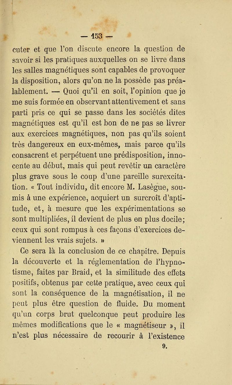 cuter et que Ton discute encore la question de savoir si les pratiques auxquelles on se livre dans les salles magnétiques sont capables de provoquer la disposition, alors qu'on ne la possède pas préa- lablement. — Quoi qu'il en soit, l'opinion que je me suis formée en observant attentivement et sans parti pris ce qui se passe dans les sociétés dites magnétiques est qu'il est bon de ne pas se livrer aux exercices magnétiques, non pas qu'ils soient très dangereux en eux-mêmes, mais parce qu'ils consacrent et perpétuent une prédisposition, inno- cente au début, mais qui peut revêtir un caractère plus grave sous le coup d'une pareille surexcita- tion. « Tout individu, dit encore M. Lasègue, sou- mis à une expérience, acquiert un surcroît d'apti- tude, et, à mesure que les expérimentations se sont multipliées, il devient de plus en plus docile; ceux qui sont rompus à ces façons d'exercices de- viennent les vrais sujets. » Ce sera là la conclusion de ce chapitre. Depuis la découverte et la réglementation de l'hypno- tisme, faites par Braid, et la simihtude des effets positifs, obtenus par cette pratique, avec ceux qui sont la conséquence de la magnétisation, il ne peut plus être question de fluide. Du moment qu'un corps brut quelconque peut produire les mêmes modifications que le « magnétiseur », il n'est plus nécessaire de recourir à l'existence