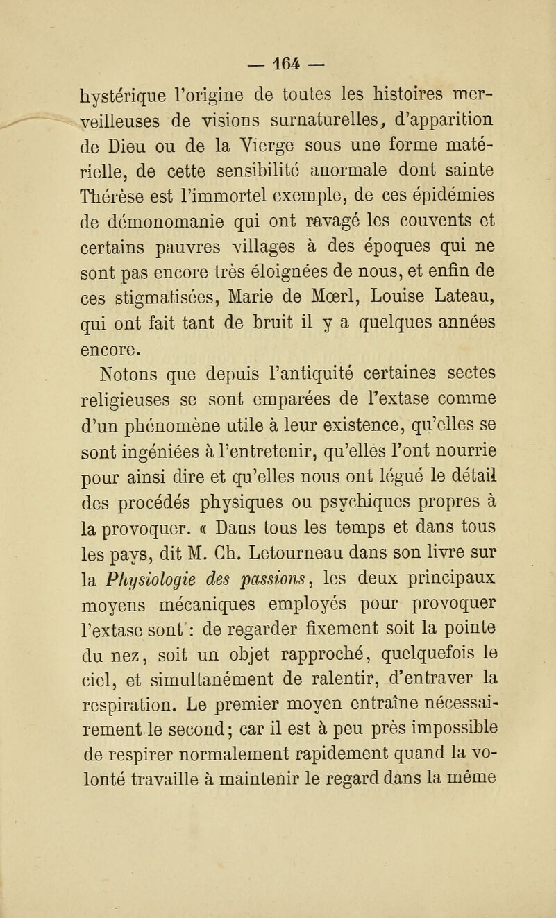 hystérique l'origine de toutes les histoires mer- veilleuses de visions surnaturelles, d'apparition de Dieu ou de la Yierge sous une forme maté- rielle, de cette sensibilité anormale dont sainte Thérèse est l'immortel exemple, de ces épidémies de démonomanie qui ont ravagé les couvents et certains pauvres villages à des époques qui ne sont pas encore très éloignées de nous, et enfin de ces stigmatisées, Marie de Mœrl, Louise Lateau, qui ont fait tant de bruit il y a quelques années encore. Notons que depuis l'antiquité certaines sectes religieuses se sont emparées de Textase comme d'un phénomène utile à leur existence, qu'elles se sont ingéniées à l'entretenir, qu'elles l'ont nourrie pour ainsi dire et qu'elles nous ont légué le détail des procédés physiques ou psychiques propres à la provoquer. « Dans tous les temps et dans tous les pays, dit M. Gh. Letourneau dans son livre sur la Physiologie des passions, les deux principaux moyens mécaniques employés pour provoquer l'extase sont': de regarder fixement soit la pointe du nez, soit un objet rapproché, quelquefois le ciel, et simultanément de ralentir, d*entraver la respiration. Le premier moyen entraîne nécessai- rement le second; car il est à peu près impossible de respirer normalement rapidement quand la vo- lonté travaille à maintenir le regard dans la même