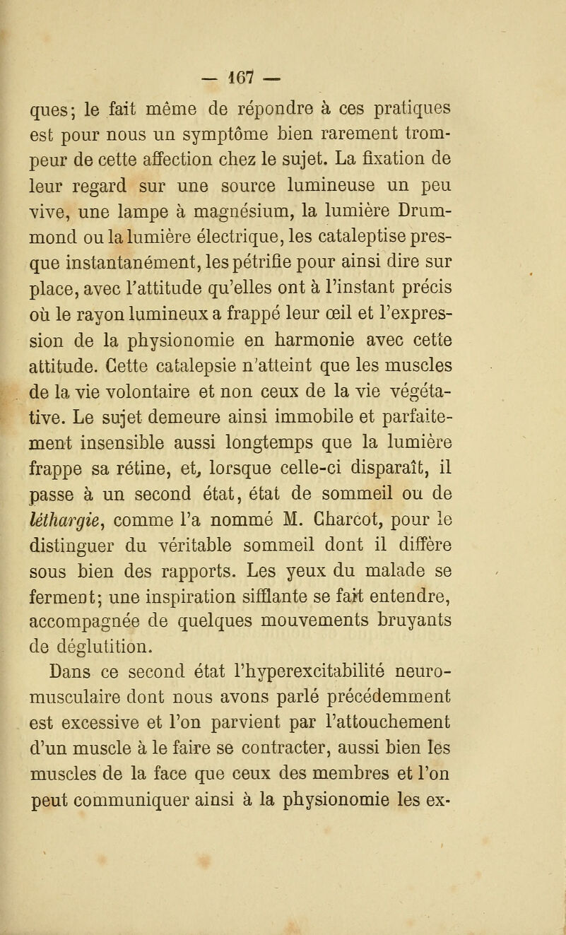 ques; le fait même de répondre à ces pratiques est pour nous un symptôme bien rarement trom- peur de cette affection chez le sujet. La fixation de leur regard sur une source lumineuse un peu vive, une lampe à magnésium, la lumière Drum- mond ou la lumière électrique, les cataleptise pres- que instantanément, les pétrifie pour ainsi dire sur place, avec l'attitude qu'elles ont à l'instant précis où le rayon lumineux a frappé leur œil et l'expres- sion de la physionomie en harmonie avec cette attitude. Cette catalepsie n'atteint que les muscles de la vie volontaire et non ceux de la vie végéta- tive. Le sujet demeure ainsi immobile et parfaite- ment insensible aussi longtemps que la lumière frappe sa rétine, et^ lorsque celle-ci disparaît, il passe à un second état, état de sommeil ou de léthargie, comme l'a nommé M. Gharcot, pour le distinguer du véritable sommeil dont il diffère sous bien des rapports. Les yeux du malade se ferment; une inspiration sifflante se fait entendre, accompagnée de quelques mouvements bruyants de déglutition. Dans ce second état l'hyperexcitabilité neuro- musculaire dont nous avons parlé précédemment est excessive et l'on parvient par l'attouchement d'un muscle à le faire se contracter, aussi bien les muscles de la face que ceux des membres et l'on peut communiquer ainsi à la physionomie les ex-