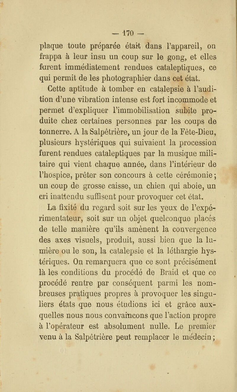 plaque toute préparée étaH dans l'appareil, on frappa à leur insu un coup sur le gong, et elles furent immédiatement rendues cataleptiques, ce qui permit de les photographier dans cet état. Cette aptitude à tomber en catalepsie à l'audi- tion d'une vibration intense est fort incommode et permet d'expliquer l'immobilisation subite pro- duite chez certaines personnes par les coups de tonnerre. A la Salpêtrière, un jour de la Fête-Dieu, plusieurs hystériques qui suivaient la procession furent rendues cataleptiques par la musique mili- taire qui vient chaque année, dans l'intérieur de l'hospice, prêter son concours à cette cérémonie ; un coup de grosse caisse, un chien qui aboie, un cri inattendu sufHsent pour provoquer cet état. La fixité du regard soit sur les yeux de l'expé- rimentateur, soit sur un objet quelconque placés de telle manière qu'ils amènent la convergence des axes visuels, produit, aussi bien que la lu- mière ou le soUj la catalepsie et la léthargie hys- tériques. On remarquera que ce sont précisément là les conditions du procédé de Braid et que ce procédé rentre par conséquent parmi les nom- breuses pratiques propres à provoquer les singu- liers états que nous étudions ici et grâce aux- quelles nous nous convaincons que l'action propre à l'opérateur est absolument nulle. Le premier venu à la Salpêtrière peut remplacer le médecin ;