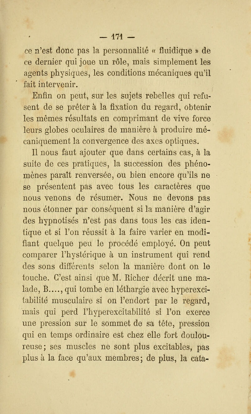 — 174 — ce n'est donc pas la personnalité « fluidique » de ce dernier qui joue un rôle, mais simplement les agents physiques, les conditions mécaniques qu'il fait intervenir. Enfin on peut, sur les sujets rebelles qui refu- sent de se prêter à la fixation du regard, obtenir les mêmes résultats en comprimant de vive force leurs globes oculaires de manière à produire mé- caniquement la convergence des axes optiques. Il nous faut ajouter que dans certains cas, à la suite de ces pratiques, la succession des phéno- mènes paraît renversée, ou bien encore qu'ils ne se présentent pas avec tous les caractères que nous venons de résumer. Nous ne devons pas nous étonner par conséquent si la manière d'agir des hypnotisés n'est pas dans tous les cas iden- tique et si l'on réussit à la faire varier en modi- fiant quelque peu le procédé employé. On peut comparer l'hystérique à un instrument qui rend des sons différents selon la manière dont on le touche. C'est ainsi que M. Richer décrit une ma- lade, B...., qui tombe en léthargie avec hyperexci- tabilité musculaire si on l'endort par le regard, mais qui perd l'hyperexcitabilité si l'on exerce une pression sur le sommet de sa tête, pression qui en temps ordinaire est chez elle fort doulou- reuse; ses muscles ne sont plus excitables, pas plus à la face qu'aux membres; de plus, la cata-