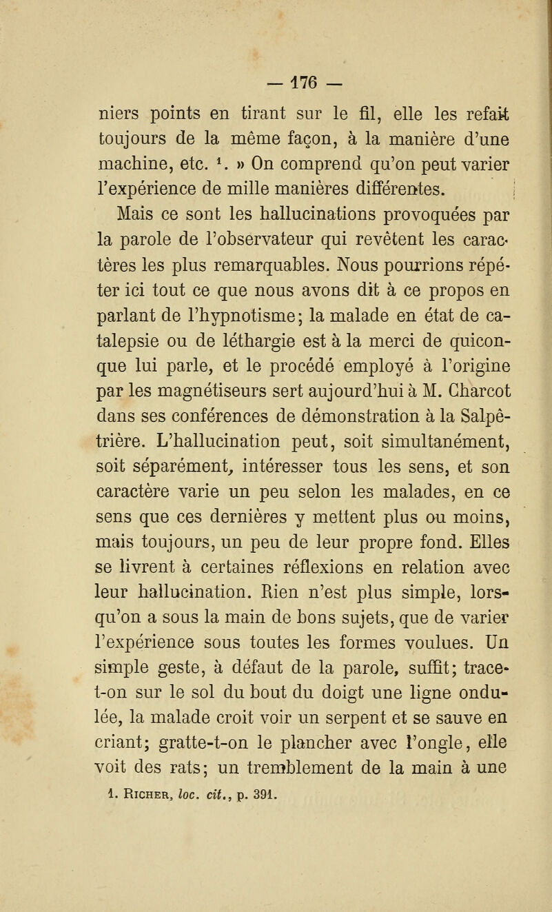 niers points en tirant sur le fil, elle les refait toujours de la même façon, à la manière d'une machine, etc. *. » On comprend qu'on peut varier l'expérience de mille manières différentes. Mais ce sont les hallucinations provoquées par la parole de l'observateur qui revêtent les carac- tères les plus remarquables. Nous pourrions répé- ter ici tout ce que nous avons dit à ce propos en parlant de l'hypnotisme ; la malade en état de ca- talepsie ou de léthargie est à la merci de quicon- que lui parle, et le procédé employé à l'origine par les magnétiseurs sert aujourd'hui à M. Gharcot dans ses conférences de démonstration à la Salpê- trière. L'hallucination peut, soit simultanément, soit séparément^ intéresser tous les sens, et son caractère varie un peu selon les malades, en ce sens que ces dernières y mettent plus ou moins, mais toujours, un peu de leur propre fond. Elles se livrent à certaines réflexions en relation avec leur hallucination. Rien n'est plus simple, lors- qu'on a sous la main de bons sujets, que de varier l'expérience sous toutes les formes voulues. Un simple geste, à défaut de la parole, suffit; trace- t-on sur le sol du bout du doigt une ligne ondu- lée, la malade croit voir un serpent et se sauve en criant; gratte-t-on le plancher avec l'ongle, elle voit des rats ; un tremblement de la main à une