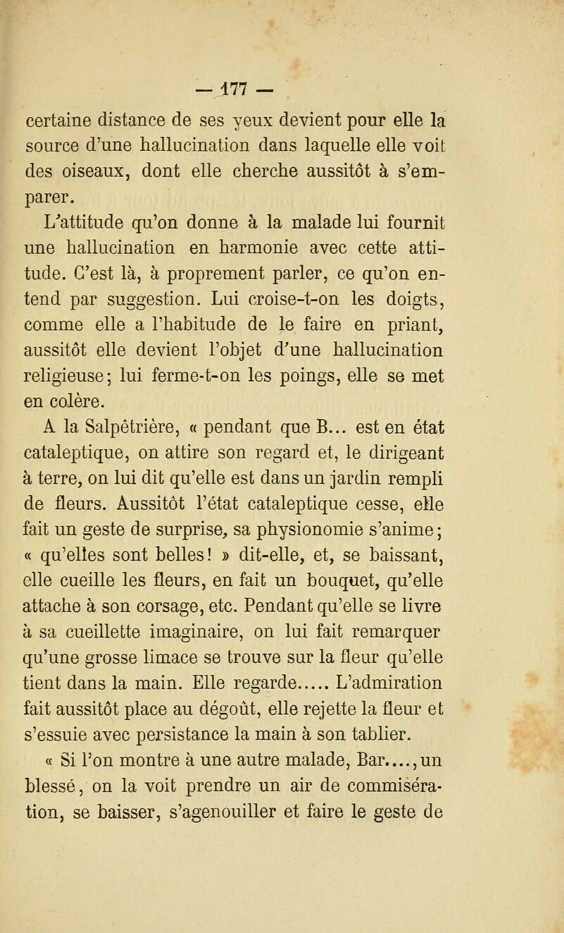 certaine distance de ses yeux devient pour elle la source d'une hallucination dans laquelle elle voit des oiseaux, dont elle cherche aussitôt à s'em- parer. L^attitude qu'on donne à la malade lui fournit une hallucination en harmonie avec cette atti- tude. C'est là, à proprement parler, ce qu'on en- tend par suggestion. Lui croise-t-on les doigts, comme elle a l'habitude de le faire en priant, aussitôt elle devient l'objet d'une hallucination religieuse; lui ferme-t-on les poings, elle se met en colère. A la Salpêtrière, « pendant que B... est en état cataleptique, on attire son regard et, le dirigeant à terre, on lui dit qu'elle est dans un jardin rempli de fleurs. Aussitôt l'état cataleptique cesse, elle fait un geste de surprise, sa physionomie s'anime ; « qu'elles sont belles! » dit-elle, et, se baissant, elle cueille les fleurs, en fait un bouquet, qu'elle attache à son corsage, etc. Pendant qu'elle se livre à sa cueillette imaginaire, on lui fait remarquer qu'une grosse limace se trouve sur la fleur qu'elle tient dans la main. Elle regarde L'admiration fait aussitôt place au dégoût, elle rejette la fleur et s'essuie avec persistance la main à son tablier. « Si Ton montre à une autre malade, Bar....,un blessé 5 on la voit prendre un air de commiséra- tion, se baisser, s'agenouiller et faire le geste de