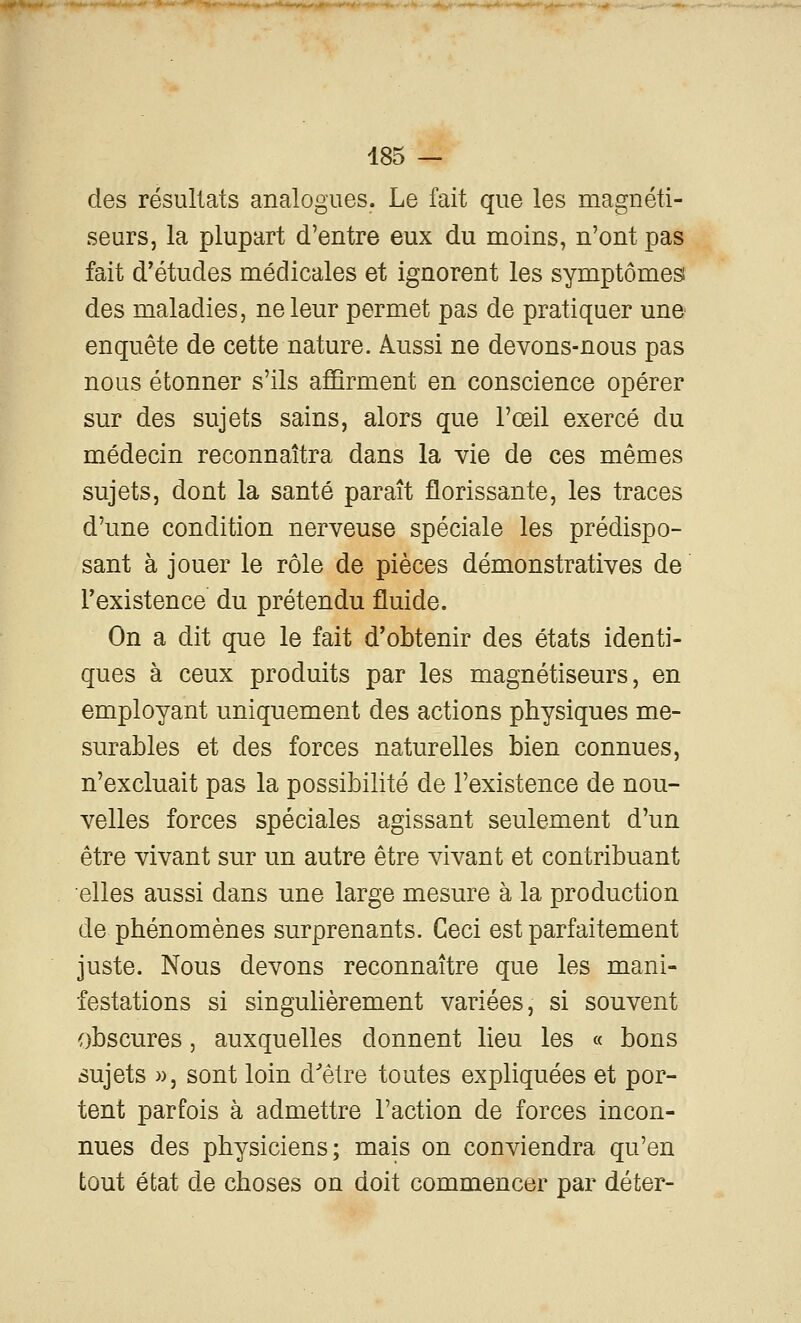 485 — des résultats analogues. Le fait que les magnéti- seurs, la plupart d'entre eux du moins, n'ont pas fait d'études médicales et ignorent les symptômes! des maladies, ne leur permet pas de pratiquer une- enquête de cette nature. Aussi ne devons-nous pas nous étonner s'ils affirment en conscience opérer sur des sujets sains, alors que l'œil exercé du médecin reconnaîtra dans la vie de ces mêmes sujets, dont la santé paraît florissante, les traces d'une condition nerveuse spéciale les prédispo- sant à jouer le rôle de pièces démonstratives de Fexistence du prétendu fluide. On a dit que le fait d'obtenir des états identi- ques à ceux produits par les magnétiseurs, en employant uniquement des actions physiques me- surables et des forces naturelles bien connues, n'excluait pas la possibilité de l'existence de nou- velles forces spéciales agissant seulement d'un être vivant sur un autre être vivant et contribuant elles aussi dans une large mesure à la production de phénomènes surprenants. Ceci est parfaitement juste. Nous devons reconnaître que les mani- festations si singulièrement variées, si souvent obscures, auxquelles donnent lieu les « bons sujets », sont loin d^êlre toutes expliquées et por- tent parfois à admettre l'action de forces incon- nues des physiciens; mais on conviendra qu'en tout état de choses on doit commencer par déter-