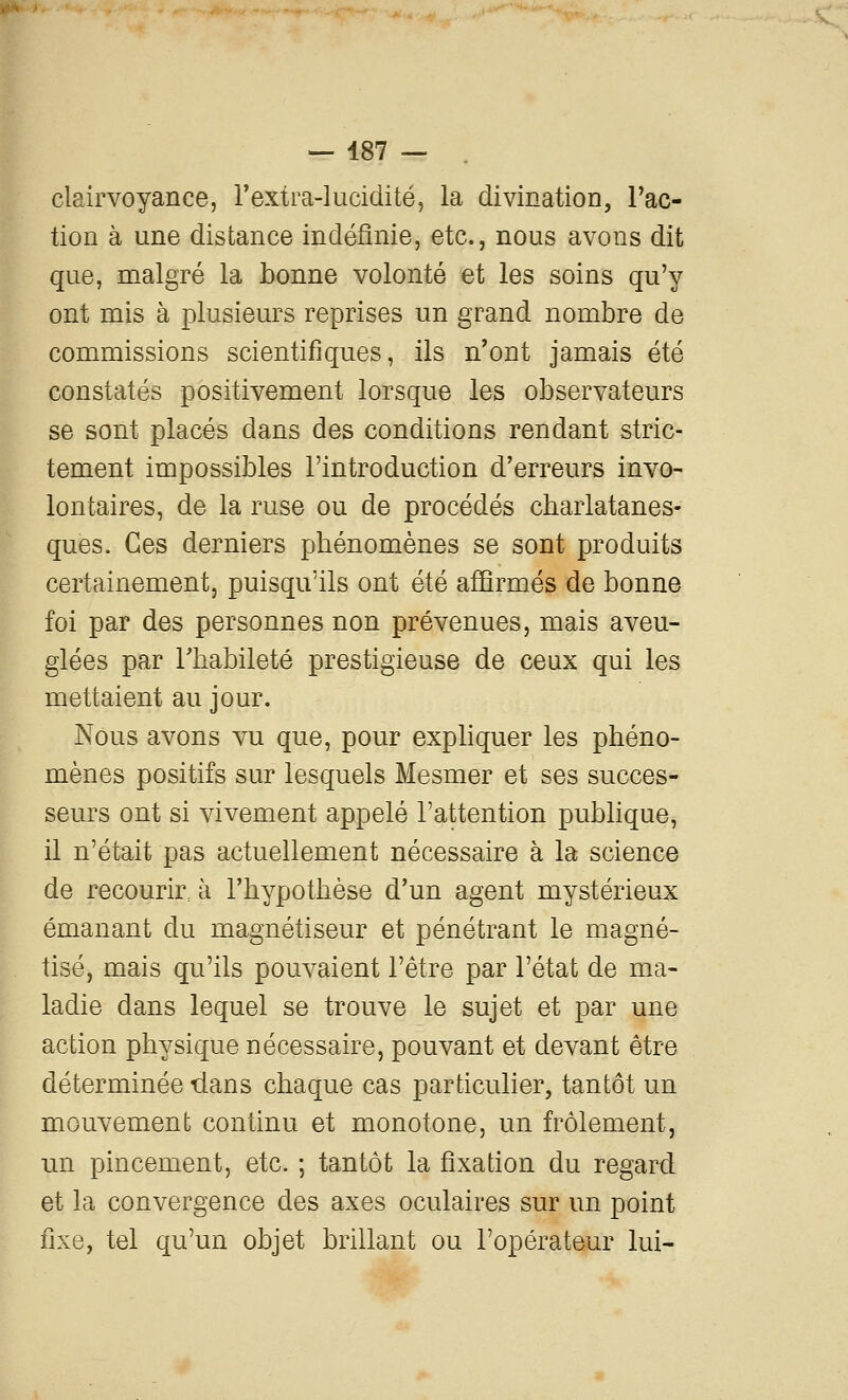 clairvoyance, rextra-lucidité, la divination, l'ac- tion à une distance indéfinie, etc., nous avons dit que, malgré la bonne volonté et les soins qu'y ont mis à plusieurs reprises un grand nombre de commissions scientifiques, ils n'ont jamais été constatés positivement lorsque les observateurs se sont placés dans des conditions rendant stric- tement impossibles l'introduction d'erreurs invo- lontaires, de la ruse ou de procédés charlatanes- ques. Ces derniers phénomènes se sont produits certainement, puisqu'ils ont été affirmés de bonne foi par des personnes non prévenues, mais aveu- glées par rhabileté prestigieuse de ceux qui les mettaient au jour. Nous avons vu que, pour expliquer les phéno- mènes positifs sur lesquels Mesmer et ses succes- seurs ont si vivement appelé l'attention publique, il n'était pas actuellement nécessaire à la science de recourir, à l'hypothèse d'un agent mystérieux émanant du magnétiseur et pénétrant le magné- tisé, mais qu'ils pouvaient l'être par l'état de ma- ladie dans lequel se trouve le sujet et par une action physique nécessaire, pouvant et devant être déterminée dans chaque cas particulier, tantôt un mouvement continu et monotone, un frôlement, un pincement, etc. ; tantôt la fixation du regard et la convergence des axes oculaires sur un point fixe, tel qu'un objet brillant ou l'opérateur lui-