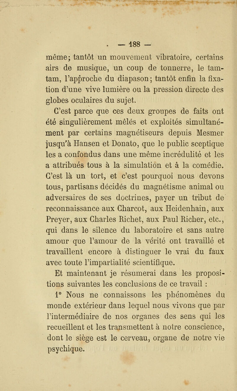 même; tantôt un mouvement vibratoire^ certains airs de musique, un coup de tonnerre, le tam- tam, rapproche du diapason ; tantôt enfin la fixa- tion d'une vive lumière ou la pression directe des globes oculaires du sujet. C'est parce que ces deux groupes de faits ont été singulièrement mêlés et exploités simultané- ment par certains magnétiseurs depuis Mesmer jusqu'à ïïansen et Donato, que le public sceptique les a confondus dans une même incrédulité et les a attribués tous à la simulation et à la comédie. C'est là un tort, et c'est pourquoi nous devons tous, partisans décidés du magnétisme animal ou adversaires de ses doctrines, payer un tribut de reconnaissance aux Charcot, aux Heidenhain, aux Preyer, aux Charles Richet, aux Paul Richer, etc., qui dans le silence du laboratoire et sans autre amour que l'amour de la vérité ont travaillé et travaillent encore à distinguer le vrai du faux avec toute l'impartialité scientifique. Et maintenant je résumerai dans les proposi- tions suivantes les conclusions de ce travail : 1° Nous ne connaissons les phénomènes du monde extérieur dans lequel nous vivons que par l'intermédiaire de nos organes des sens qui les recueillent et les transmettent à notre conscience, dont le siège est le cerveau, organe de notre vie psychique.