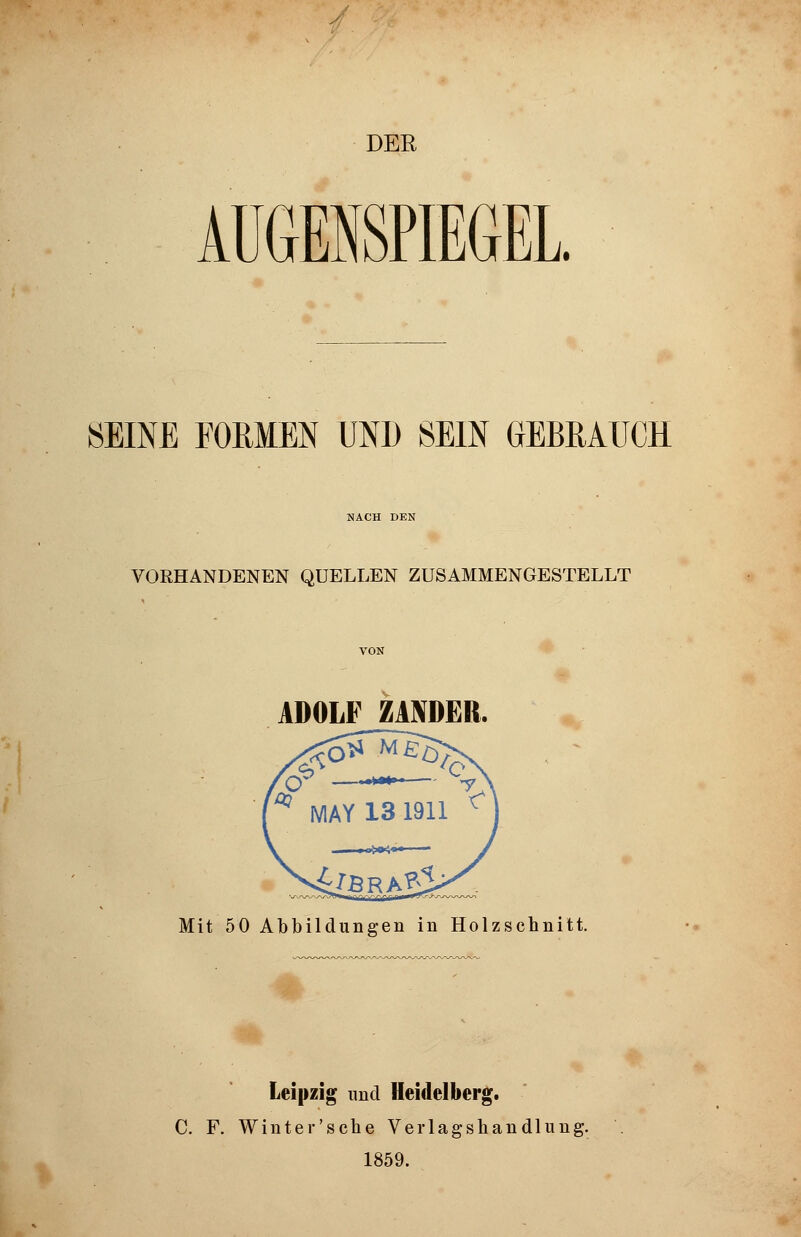 DER AUGENSPIEGEL. SEINE FORMEN UND SEIN GEBRAUCH NACH DEN VORHANDENEN QUELLEN ZUSAMMENGESTELLT ADOLF ZANDER. Mit 50 Abbildungen in Holzschnitt. Leipzig und Heidelberg. C. F. Winter'sche Verlagshandlung. 1859.