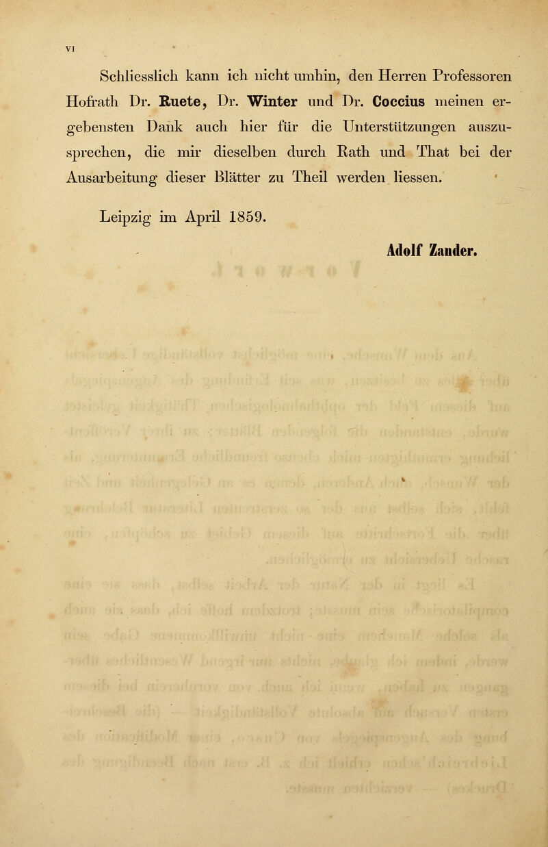 Schliesslich kann ich nicht umhin, den Herren Professoren Hofrath Dr. Ruete, Dr. Winter und Dr. Goccius meinen er- gebensten Dank auch hier für die Unterstützungen auszu- sprechen, die mir dieselben durch Rath und That bei der Ausarbeitung dieser Blätter zu Theil werden Hessen. Leipzig im April 1859. Adolf Zander.