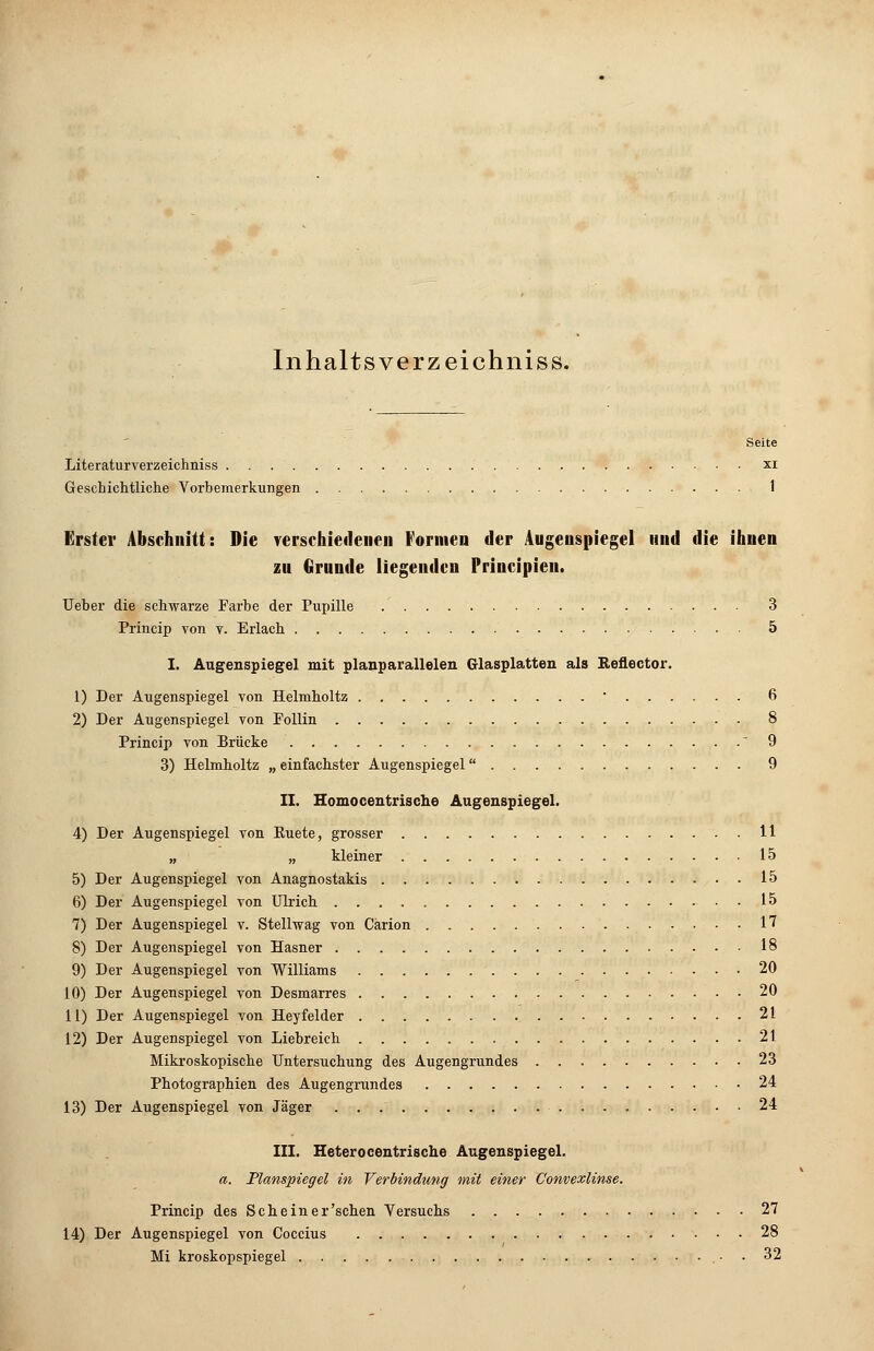 Inhaltsverzeichnis». Seite Literaturverzeichniss xi Geschichtliche Vorbemerkungen 1 Erster Abschnitt: Die verschiedenen Formen der Augenspiegel und die ihnen zu Grunde liegenden Principien. lieber die schwarze Farbe der Pupille 3 Princip von v. Erlach 5 I. Augenspiegel mit planparallelen Glasplatten als Reflector. 1) Der Augenspiegel von Helmholtz  6 2) Der Augenspiegel von Follin 8 Princip von Brücke  9 3) Helmholtz „ einfachster Augenspiegel 9 II. Homocentrische Augenspiegel. 4) Der Augenspiegel von Euete, grosser 11 „ „ kleiner 15 5) Der Augenspiegel von Anagnostakis 15 6) Der Augenspiegel von Ulrich 15 7) Der Augenspiegel v. Stellwag von Carion . . 17 8) Der Augenspiegel von Hasner 18 9) Der Augenspiegel von Williams 20 10) Der Augenspiegel von Desmarres 20 11) Der Augenspiegel von Heyfelder 21 12) Der Augenspiegel von Liebreich 21 Mikroskopische Untersuchung des Augengrundes 23 Photographien des Augengrundes 24 13) Der Augenspiegel von Jäger 24 III. Heterocentrische Augenspiegel. a. Planspiegel in Verbindung mit einer Convexlinse. Princip des Scheiner'schen Versuchs 27 14) Der Augenspiegel von Coccius 28 Mi kroskopspiegel . 32