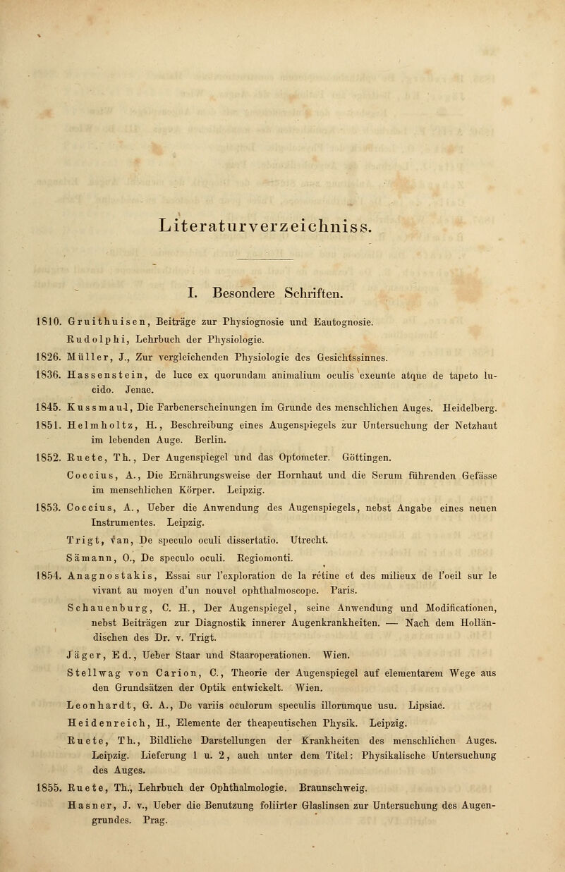 Literaturverzeichniss. I. Besondere Schriften. 1810. Gruithuisen, Beiträge zur Physiognosie und Eautognosie. Eudolphi, Lehrbuch der Physiologie. 1826. Müller, J., Zur vergleichenden Physiologie des Gesichtssinnes. 1836. Hassenstein, de luce ex quorundam animaliuni oculis exeunte atque de tapeto lu- cido. Jenae. 1845. Kussmaul, Die Farbenerscheinungen im Grunde des menschlichen Auges. Heidelberg. 1851. Helmholtz, H., Beschreibung eines Augenspiegels zur Untersuchung der Netzhaut im lebenden Auge. Berlin. 1852. Euete, Th., Der Augenspiegel und das Optometer. Göttingen. Coccius, A., Die Ernährungsweise der Hornhaut und die Serum führenden Gefässe im menschlichen Körper. Leipzig. 1853. Coccius, A., Ueber die Anwendung des Augenspiegels, nebst Angabe eines neuen Instrumentes. Leipzig. Trigt, van, De speculo oculi dissertatio. Utrecht. Sämann, 0., De speculo oculi. Begiomonti. 1854. Anagno stakis, Essai sur l'exploration de la retine et des milieux de l'oeil sur le vivant au moyen d'un nouvel ophthalmoscope. Paris. Schauenburg, C. H., Der Augenspiegel, seine Anwendung und Modificationen, nebst Beiträgen zur Diagnostik innerer Augenkrankheiten. — Nach dem Hollän- dischen des Dr. v. Trigt. Jäger, Ed., Ueber Staar und Staaroperationen. Wien. Stellwag von Carion, C., Theorie der Augenspiegel auf elementarem Wege aus den Grundsätzen der Optik entwickelt. Wien. Leonhardt, G. A., De variis oculorum speculis illorumque usu. Lipsiae. Heidenreich, H., Elemente der theapeutischen Physik. Leipzig. Euete, Th., Bildliche Darstellungen der Krankheiten des menschlichen Auges. Leipzig. Lieferung 1 u. 2, auch unter dem Titel: Physikalische Untersuchung des Auges. 1855. Euete, Th., Lehrbuch der Ophthalmologie. Braunschweig. Hasner, J. v., Ueber die Benutzung Marter Glaslinsen zur Untersuchung des Augen- grundes. Prag.