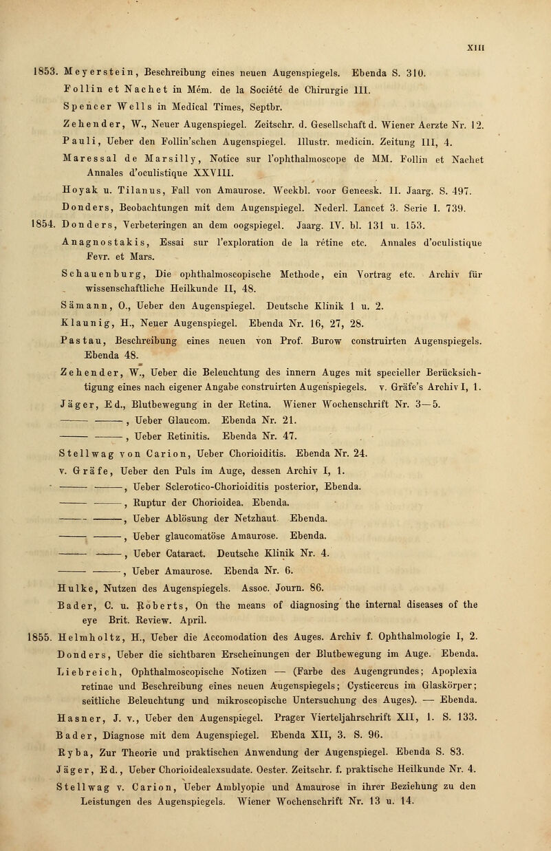 1853. Meyerstein, Beschreibung eines neuen Augenspiegels. Ebenda S. 310. Follin et Nachet in Mem. de la Societe de Chirurgie III. Spencer Wells in Medical Times, Septbr. Zehen der, W., Neuer Augenspiegel. Zeitschr. d. Gesellschaft d. Wiener Aerzte Nr. 12. Pauli, lieber den Follin'schen Augenspiegel, lllustr. medicin. Zeitung III, 4. Maressal de Marsilly, Notice sur l'ophthalmoscope de MM. Follin et Nachet Annales d'oculistique XXVIII. Hoyak u. Tilanus, Fall von Amaurose. Weekbl. voor Geneesk. IL Jaarg. S. 497. Donders, Beobachtungen mit dem Augenspiegel. Nederl. Lancet 3. Serie I. 739. 1854. Donders, Verbeteringen an dem oogspiegel. Jaarg. IV. bl. 131 u. 153. Anagnostakis, Essai sur l'exploration de la retine etc. Annales d'oculistique Fevr. et Mars. Schauenburg, Die ophthalmoscopische Methode, ein Vortrag etc. Archiv für wissenschaftliche Heilkunde II, 48. Sämann, 0., Ueber den Augenspiegel. Deutsche Klinik 1 u. 2. Klaunig, H., Neuer Augenspiegel. Ebenda Nr. 16, 27, 28. Pas tau, Beschreibung eines neuen von Prof. Burow construirten Augenspiegels. Ebenda 48. Zehender, W., Ueber die Beleuchtung des innern Auges mit specieller Berücksich- tigung eines nach eigener Angabe construirten Augenspiegels, v. Gräfe's Archiv I, 1. Jäger, Ed., Blutbewegung in der Eetina. Wiener Wochenschrift Nr. 3—5. — , Ueber Glaucom. Ebenda Nr. 21. , Ueber Eetinitis. Ebenda Nr. 47. Stellwag von Carion, Ueber Chorioiditis. Ebenda Nr. 24. v. Gräfe, Ueber den Puls im Auge, dessen Archiv I, 1. • • , Ueber Sclerotico-Chorioiditis posterior, Ebenda. , Euptur der Chorioidea. Ebenda. , Ueber Ablösung der Netzhaut. Ebenda. , Ueber glaucomatöse Amaurose. Ebenda. - , Ueber Cataract. Deutsche Klinik Nr. 4. , Ueber Amaurose. Ebenda Nr. 6. Hulke, Nutzen des Augenspiegels. Assoc. Journ. 86. Bader, C. u. Eoberts, On the means of diagnosing the internal diseases of the eye Brit. Eeview. April. 1855. Helmholtz, H., Ueber die Accomodation des Auges. Archiv f. Ophthalmologie I, 2. Donders, Ueber die sichtbaren Erscheinungen der Blutbewegung im Auge. Ebenda. Liebreich, Ophthalmoscopische Notizen — (Farbe des Augengrundes; Apoplexia retinae und Beschreibung eines neuen Augenspiegels; Cysticercus im Glaskörper; seitliche Beleuchtung und mikroscopische Untersuchung des Auges). — Ebenda. Hasner, J. v., Ueber den Augenspiegel. Prager Vierteljahrschrift XII, 1. S. 133. Bader, Diagnose mit dem Augenspiegel. Ebenda XII, 3. S. 96. Eyba, Zur Theorie und praktischen Anwendung der Augenspiegel. Ebenda S. 83. Jäger, Ed., Ueber Chorioidealexsudate. Oester. Zeitschr. f. praktische Heilkunde Nr. 4. Stellwag v. Carion, Ueber Amblyopie und Amaurose in ihrer Beziehung zu den