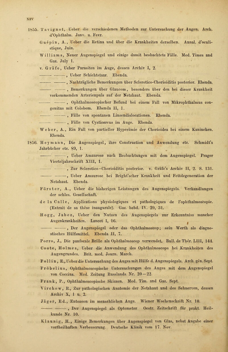 d'Ophthalm. Janv. u. Fevr. Guepin, A., Ueber die Eetina und über die Krankheiten derselben. Annal. d'oculi- stique, Juin. Williams, Neuer Augenspiegel und einige damit beobachtete Fälle. Med. Times and Gaz. July 1. y. Gräfe, Ueber Parasiten im Auge, dessen Archiv I, 2. ■ ■ , Ueber Schichtstaar. Ebenda. , Nachträgliche Bemerkungen über Sclerotico-Chorioiditis posterior. Ebenda. , Bemerkungen über Glaucom, besonders über den bei dieser Krankheit vorkommenden Arterienpuls auf der Netzhaut. Ebenda. , Ophthalmoscopischer Befund bei einem Fall von Mikrophthalmus con- genitus mit Colobom. Ebenda II, 1. , Fälle von spontanen Linsendislocationen. Ebenda. , Fälle von Cysticercus im Auge. Ebenda. Weber, A., Ein Fall von partieller Hyperämie der Chorioidea bei einem Kaninchen. Ebenda. 1856. Hey mann, Die Augenspiegel, ihre Construction und Anwendung etc. Schmidt's Jahrbücher etc. 59, 1. x ' , Ueber Amaurose nach Beobachtungen mit dem Augenspiegel. Prager Vierteljahrschrift XIII, 1. , Zur Sclerotico-Chorioiditis posterior, v. Gräfe's Archiv II, 2. S. 131. — , Ueber Amaurose bei Bright'scher Krankheit und Fettdegeneration der Netzhaut. Ebenda. Förster, A., Ueber die bisherigen Leistungen des Augenspiegels. Verhandlungen der schles. Gesellschaft. de la Calle, Applications physiologiques et pathologiques de l'ophthalmoscopie. (Extrait de sa these inaugurale). Gaz. hebcl. IV. 29, 31. Hogg, Jabez, Ueber den Nutzen des Augenspiegels zur Erkenntniss mancher Augenkrankheiten. Lancet I, 16. , Der Augenspiegel oder das Ophthalmoscop; sein Werth als diagno- stisches Hülfsmittel. Ebenda II, 7. Porro, J., Die panfocale Brille als Ophthalmoscop verwendet. Bull, de Ther. LI1I, 144. Coote, Holmes, Ueber die Anwendung des Ophthalmoscops bei Krankheiten des Augengrundes. Brit. med. Journ. March. F o 11 i n, E., Ueber die Untersuchung des Auges mit Hülfe d. Augenspiegels. Arch. gen. Sept. Fröbelius, Ophthalmoscopische Untersuchungen des Auges mit dem Augenspiegel von Coccius. Med. Zeitung Kusslands Nr. 20—22. Frank, P., Ophthalmoscopische Skizzen. Med. Tim. and Gaz. Sept. Virchow, R., Zur pathologischen Anatomie der Netzhaut und des Sehnerven, dessen Archiv X, 1 u. 2. Jäger, Ed., Entozoon im menschlichen Auge. Wiener Wochenschrift Nr. 10. , Der Augenspiegel als Optometer. Oestr. Zeitschrift für prakt. Heil- kunde Nr. 10. Klaunig, H., Einige Bemerkungen über Augenspiegel von Glas, nebst Angabe einer vortheilhaften Verbesserung. Deutsche Klinik vom 17. Nov.