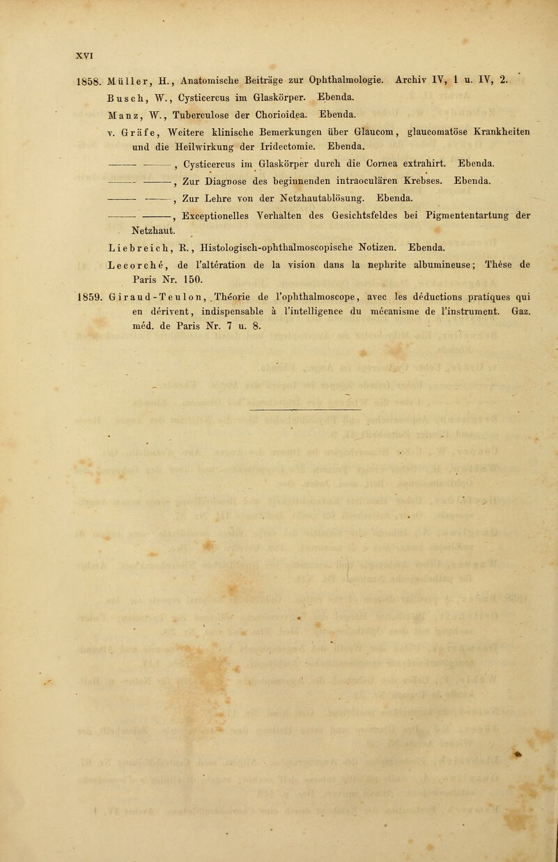 Busch, W., Cysticercus im Glaskörper. Ebenda. Manz, W., Tuberculose der Chorioidea. Ebenda. v. Gräfe, Weitere klinische Bemerkungen über Glaucom, glaucomatöse Krankheiten und die Heilwirkung der Iridectomie. Ebenda. , Cysticercus im Glaskörper durch die Cornea extrahirt. Ebenda. , Zur Diagnose des beginnenden intraoculären Krebses. Ebenda. ■ , Zur Lehre von der Netzhautablösung. Ebenda. , Exceptionelles Verhalten des Gesichtsfeldes bei Pigmententartung der Netzhaut. Liebreich, B., Histologisch-ophthalmoscopische Notizen. Ebenda. Lecorche, de l'alteration de la vision dans la nephrite albumineuse; These de Paris Nr. 150. 1859. Giraud-Teulon, .Theorie de l'ophthalmoscope, avec les deductions pratiques qui en derivent, indispensable ä l'intelligence du mecanisme de l'instrument. Gaz. med. de Paris Nr. 7 u. 8.