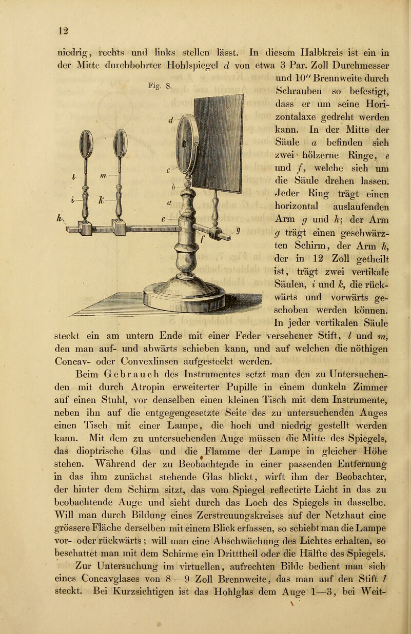 niedrig, rechts und links stellen lässt. In diesem Halbkreis ist ein in der Mitte durchbohrter Hohlspiegel d von etwa 3 Par. Zoll Durchmesser und 10 Brennweite durch Fi? 8 Schrauben so befestigt, dass er um seine Hori- zontalaxe gedreht werden kann. In der Mitte der Säule a befinden sich zwei^ hölzerne Ringe, e und /, welche sich um die Säule drehen lassen. Jeder Ring trägt einen horizontal auslaufenden Arm g und h; der Arm g trägt einen geschwärz- ten Schirm, der Arm h, der in 12 Zoll getheilt ist, trägt zwei vertikale Säulen, i und k, die rück- wärts und vorwärts ge- schoben werden können. In jeder vertikalen Säule steckt ein am untern Ende mit einer Feder versehener Stift, / und m, den man auf- und abwärts schieben kann, und auf welchen die nöthigen Concav- oder Convexlinsen aufgesteckt werden. Beim Gebrauch des Instrumentes setzt man den zu Untersuchen- den mit durch Atropin erweiterter Pupille in einem dunkeln Zimmer auf einen Stuhl, vor denselben einen kleinen Tisch mit dem Instrumente, neben ihn auf die entgegengesetzte Seite des zu untersuchenden Auges einen Tisch mit einer Lampe, die hoch und niedrig gestellt werden kann. Mit dem zu untersuchenden Auge müssen die Mitte des Spiegels, das dioptrische Glas und die Flamme der Lampe in gleicher Höhe stehen. Während der zu Beobachtende in einer passenden Entfernung in das ihm zunächst stehende Glas blickt, wirft ihm der Beobachter, der hinter dem Schirm sitzt, das vom Spiegel reflectirte Licht in das zu beobachtende Auge und sieht durch das Loch des Spiegels in dasselbe. Will man durch Bildung eines Zerstreuungskreises auf der Netzhaut eine grössere Fläche derselben mit einem Blick erfassen, so schiebt man die Lampe vor- oder rückwärts; will man eine Abschwächung des Lichtes erhalten, so beschattet man mit dem Schirme ein Dritttheil oder die Hälfte des Spiegels. Zur Untersuchung im virtuellen, aufrechten Bilde bedient man sich eines Concavglases von 8 — 9 Zoll Brennweite, das man auf den Stift l steckt. Bei Kurzsichtigen ist das Hohlglas dem Auge 1—3, bei Weit-