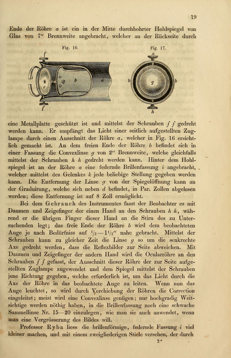 Ende der Röhre a ist ein in der Mitte durchbohrter Hohlspiegel von Glas von 7 Brennweite angebracht, welcher an der Rückseite durch Fig. 16. eine Metallplatte geschützt ist und mittelst der Schrauben / / gedreht werden kann. Er empfängt das Licht einer seitlich aufgestellten Zug- lampe durch einen Ausschnitt der Röhre a, welcher in Fig. 16 ersicht- lich gemacht ist. An dem freien Ende der Röhre b befindet sich in einer Fassung die Convexlinse g von 2 Brennweite, welche gleichfalls mittelst der Schrauben h h gedreht werden kann. Hinter dem Hohl- spiegel ist an der Röhre a eine federnde Brillenfassung i angebracht, welcher mittelst des Gelenkes k jede beliebige Stellung gegeben werden kann. Die Entfernung der Linse g von der Spiegelöffnung kann an der Graduirung, welche sich neben d befindet, in Par. Zollen abgelesen werden; diese Entfernung ist auf 8 Zoll ermöglicht. Bei dem Gebrauch des Instrumentes fasst der Beobachter es mit Daumen und Zeigefinger der einen Hand an den Schrauben h h, wäh- rend er die übrigen Finger dieser Hand an die Stirn des zu Unter- suchenden legt; das freie Ende der Röhre b wird dem beobachteten Auge je nach Bedürfniss auf 1J2 —IV2 nahe gebracht. Mittelst der Schrauben kann zu gleicher Zeit die Linse g so um die senkrechte Axe gedreht werden, dass die Reflexbilder zur Seite abweichen. Mit Daumen und Zeigefinger der andern Hand wird die Ocularröhre an den Schrauben / / gefasst, der Ausschnitt dieser Röhre der zur Seite aufge- stellten Zuglampe zugewendet und dem Spiegel mittelst der Schrauben jene Richtung gegeben, welche erforderlich ist, um das Licht durch die Axe der Röhre in das beobachtete Auge zu leiten. Wenn nun das Auge leuchtet, so wird durch ^erchiebung der Röhren die Correction eingeleitet; meist wird eine Convexlinse genügen; nur hochgradig Weit- sichtige werden nöthig haben, in die Brillenfassung noch eine schwache Sammellinse Nr. 15—20 einzulegen, wie man sie auch anwendet, wenn man eine Vergrösserung des Bildes will. Professor Ryba liess die brillenförmige, federnde Fassung i viel kleiner machen, und mit einem zweigliederigen Stiele versehen, der durch 2*