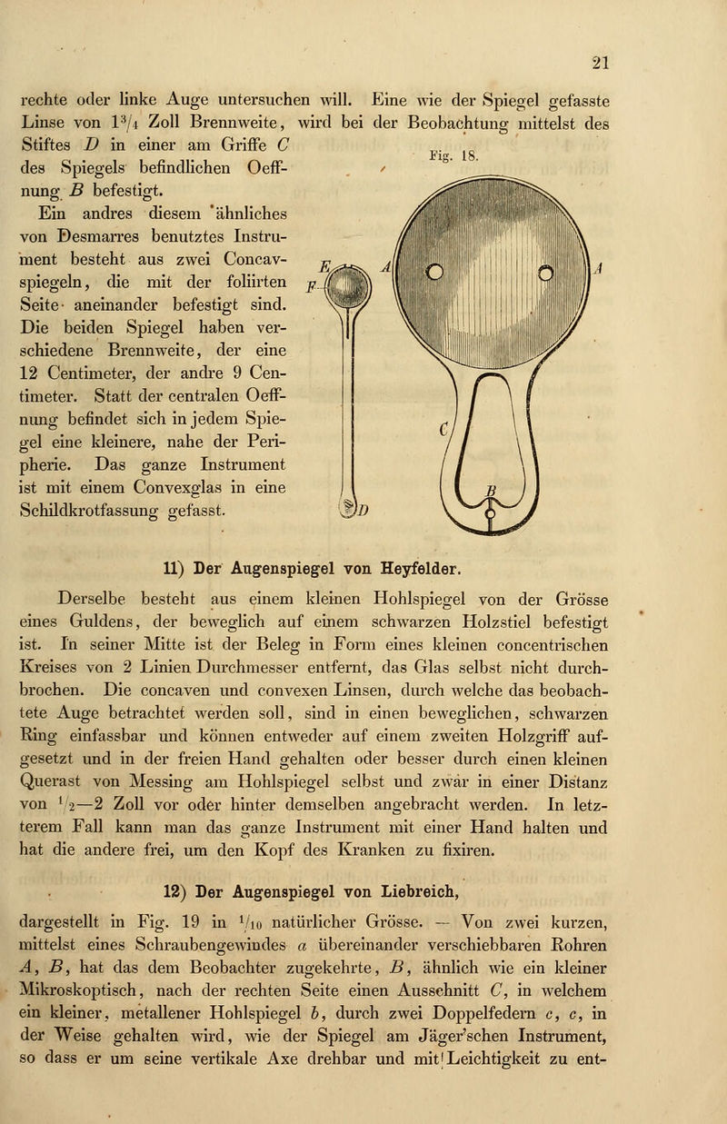 rechte oder linke Auge untersuchen will. Eine wie der Spiegel gefasste Linse von l3/4 Zoll Brennweite, wird bei der Beobachtung mittelst des Stiftes I) in einer am Griffe C Fig. 18. des Spiegels befindlichen Oeff- nung B befestigt. Ein andres diesem 'ähnliches von Desrnarres benutztes Instru- ment besteht aus zwei Concav- spiegeln, die mit der foliirten Seite- aneinander befestigt sind. Die beiden Spiegel haben ver- schiedene Brennweite, der eine 12 Centimeter, der andre 9 Cen- timeter. Statt der centralen Oeff- nung befindet sich in jedem Spie- gel eine kleinere, nahe der Peri- pherie. Das ganze Instrument ist mit einem Convexglas in eine Schildkrotfassung gefasst. 11) Der Augenspiegel von Heyfelder. Derselbe besteht aus einem kleinen Hohlspiegel von der Grösse eines Guldens, der beweglich auf einem schwarzen Holzstiel befestigt ist. In seiner Mitte ist der Beleg in Form eines kleinen concentrischen Kreises von 2 Linien Durchmesser entfernt, das Glas selbst nicht durch- brochen. Die concaven und convexen Linsen, durch welche das beobach- tete Auge betrachtet werden soll, sind in einen beweglichen, schwarzen Ring einfassbar und können entweder auf einem zweiten Holzgriff auf- gesetzt und in der freien Hand gehalten oder besser durch einen kleinen Querast von Messing am Hohlspiegel selbst und zwar in einer Distanz von Y2—2 Zoll vor oder hinter demselben angebracht werden. In letz- terem Fall kann man das ganze Instrument mit einer Hand halten und hat die andere frei, um den Kopf des Kranken zu fixiren. 12) Der Augenspiegel von Liebreich, dargestellt in Fig. 19 in V10 natürlicher Grösse. — Von zwei kurzen, mittelst eines Schraubengewindes a übereinander verschiebbaren Rohren A, B, hat das dem Beobachter zugekehrte, B, ähnlich wie ein kleiner Mikroskoptisch, nach der rechten Seite einen Ausschnitt C, in welchem ein kleiner, metallener Hohlspiegel b, durch zwei Doppelfedern c, c, in der Weise gehalten wird, wie der Spiegel am Jäger'schen Instrument, so dass er um seine vertikale Axe drehbar und mit [Leichtigkeit zu ent-