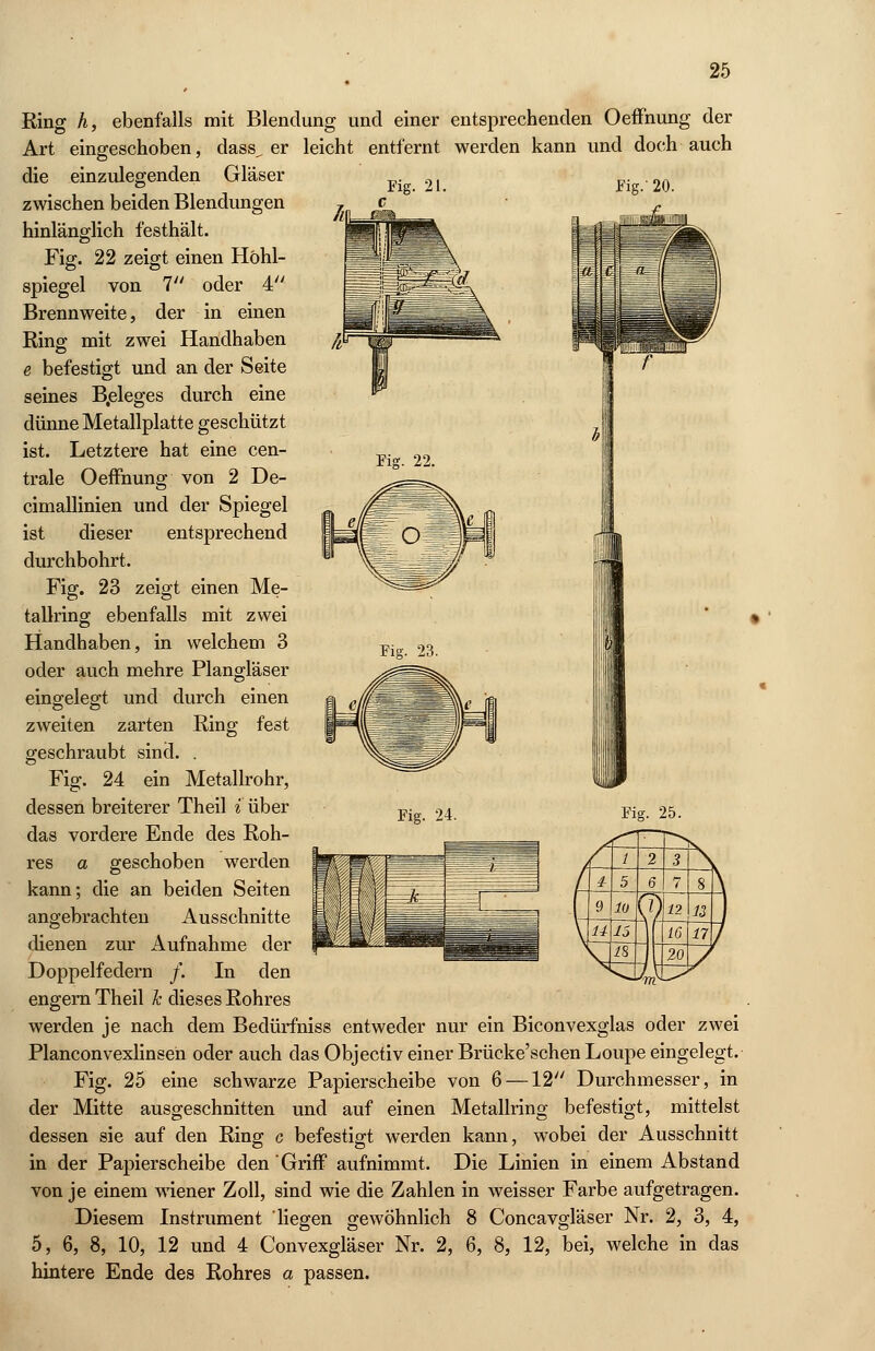 Fig. 21. Fig.' 20. Fig. 22. Fig. 23. Ring A, ebenfalls mit Blendung und einer entsprechenden Oeffnung der Art eingeschoben, class^ er leicht entfernt werden kann und doch auch die einzulegenden Gläser zwischen beiden Blendungen hinlänglich festhält. Fig. 22 zeigt einen Höhl- spiegel von 1 oder 4 Brennweite, der in einen Ring mit zwei Handhaben e befestigt und an der Seite seines B.eleges durch eine dünne Metallplatte geschützt ist. Letztere hat eine cen- trale Oeffnung von 2 De- cimallinien und der Spiegel ist dieser entsprechend durchbohrt. Fig. 23 zeigt einen Me- tallring ebenfalls mit zwei Handhaben, in welchem 3 oder auch mehre Plangläser eingelegt und durch einen zweiten zarten Ring fest geschraubt sind. . Fig. 24 ein Metallrohr, dessen breiterer Theil i über das vordere Ende des Roh- res a geschoben werden kann; die an beiden Seiten angebrachten Ausschnitte dienen zur Aufnahme der Doppelfedern /. In den engern Theil h dieses Rohres werden je nach dem Bedürfniss entweder nur ein Biconvexglas oder zwei Planconvexlinseh oder auch das Objectiv einer Brücke'schen Loupe eingelegt. Fig. 25 eine schwarze Papierscheibe von 6 —12 Durchmesser, in der Mitte ausgeschnitten und auf einen Metallring befestigt, mittelst dessen sie auf den Ring c befestigt werden kann, wobei der Ausschnitt in der Papierscheibe den Griff aufnimmt. Die Linien in einem Abstand von je einem wiener Zoll, sind wie die Zahlen in weisser Farbe aufgetragen. Diesem Instrument liegen gewöhnlich 8 Concavgläser Nr. 2, 3, 4, 5, 6, 8, 10, 12 und 4 Convexgläser Nr. 2, 6, 8, 12, bei, welche in das hintere Ende des Rohres a passen. Fig. 24. Fig. 25.