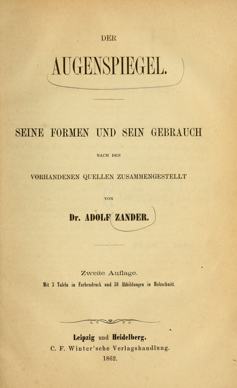 DER AUGENSPIEGEL. SEINE FORMEN UND SEIN GEBRAUCH NACH DEN VORHANDENEN QUELLEN ZUSAMMENGESTELLT VON Dr. ADOLF ZANDER. Zweite Auflage. Mit 3 Tafeln in Farbendruck und 58 Abbildungen in Holzschnitt. Leipzig und Heidelberg. C. F. Winter'sche Veiiagshandlung. 1862.