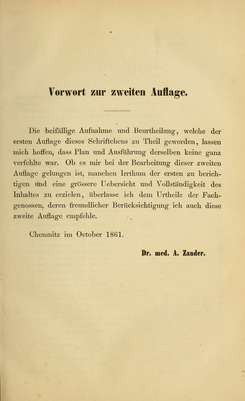Vorwort zur zweiten Auflage. Die beifallige Aufnahme und Beurtheilung, welche der ersten Auflage dieses Schriftchens zu Theil geworden, lassen mich hoffen, dass Plan und Ausführung derselben keine ganz verfehlte war. Ob es mir bei der Bearbeitung dieser zweiten Auflage gelungen ist, manchen Irrthum der ersten zu berich- tigen und eine grössere Uebersicht und Vollständigkeit des Inhaltes zu erzielen, überlasse ich dem Urtheile der Fach- genossen, deren freundlicher Berücksichtigung ich auch diese zweite Auflage empfehle. Chemnitz im October 1861. Dr. med. A. Zander.