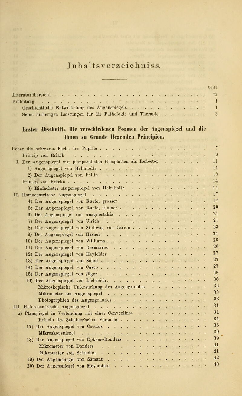 Inhaltsverzeichniss. Seite Literaturübersicht ix Einleitung 1 Geschichtliche Entwickelung des Augenspiegels 1 Seine bisherigen Leistungen für die Pathologie und Therapie ....... 3 Erster Abschnitt: Die verschiedenen Formen der Augenspiegel und die ihnen zu Grunde liegenden Principien. Ueber die schwarze Farbe der Pupille . 7 Princip von Erlach 9 I. Der Augenspiegel mit planparallelen Glasplatten als Keflector 11 1) Augenspiegel von Helmholtz 11 2) Der Augenspiegel von Follin 13 Princip von Brücke • 14 3) Einfachster Augenspiegel von Helmholtz 14 II. Homocentrische Augenspiegel 17 4) Der Augenspiegel von Ruete, grosser 17 5) Der Augenspiegel von Euete, kleiner 20 6) Der Augenspiegel von Anagnostakis 21 7) Der Augenspiegel von Ulrich 21 8) Der Augenspiegel von Stellwag von Carion 23 9) Der Augenspiegel von Hasner 24 10) Der Augenspiegel von Williams 26 11) Der Augenspiegel von Desmarres 26 12) Der Augenspiegel von Heyfelder 27 13) Der Augenspiegel von Soleil 27 14) Der Augenspiegel von Cusco 27 15) Der Augenspiegel von Jäger 28 16) Der Augenspiegel von Liebreich • • • 30 Mikroskopische Untersuchung des Augengrundes 32 Mikrometer am Augenspiegel 33 Photographien des Augengrundes '■ 33 III. Heterocentrische Augenspiegel 34 a) Planspiegel in Verbindung mit einer Convexlinse 34 Princip des Scheiner'schen Versuchs 34 17) Der Augenspiegel von Coccius 3o Mikroskopspiegel 39 18) Der Augenspiegel von Epkens-Donders 39 Mikrometer von Donders 41 Mikrometer von Schneller 41 19) Der Augenspiegel von Sämann 4z 20).Der Augenspiegel von Meyerstein 43