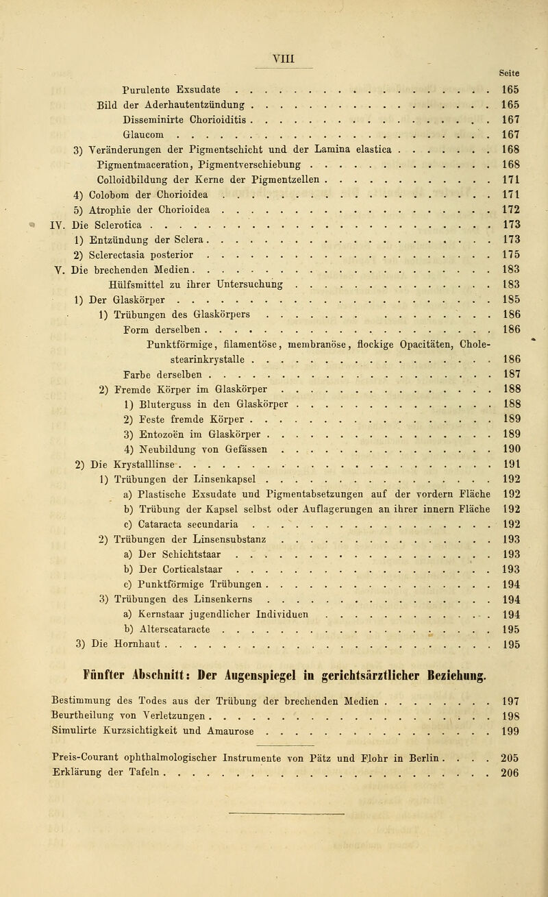 Seite Purulente Exsudate 165 Bild der Aderhautentzündung 165 Disseminirte Chorioiditis 167 Glaucom 167 3) Veränderungen der Pigmentschicht und der Lamina elastica 168 Pigmentmaceration, Pigmentverschiebung . 168 Colloidbildung der Kerne der Pigmentzellen 171 4) Colobom der Chorioidea 171 5) Atrophie der Chorioidea 172 IY. Die Sclerotica 173 1) Entzündung der Sclera 173 2) Sclerectasia posterior 175 V. Die brechenden Medien. 183 Hülfsmittel zu ihrer Untersuchung 183 1) Der Glaskörper 185 1) Trübungen des Glaskörpers ....... \ . . 186 Form derselben 186 Punktförmige, filamentöse, membranöse, flockige Opacitäten, Chole- stearinkrystalle 186 Farbe derselben 187 2) Fremde Körper im Glaskörper 188 1) Bluterguss in den Glaskörper 188 2) Feste fremde Körper . 189 3) Entozoen im Glaskörper 189 4) Neubildung von Gefässen 190 2) Die Krystalllinse 191 1) Trübungen der Linsenkapsel . 192 a) Plastische Exsudate und Pigmentabsetzungen auf der vordem Fläche 192 b) Trübung der Kapsel selbst oder Auflagerungen an ihrer innern Fläche 192 c) Cataracta secundaria 192 2) Trübungen der Linsensubstanz 193 a) Der Schichtstaar . 193 b) Der Corticalstaar 193 c) Punktförmige Trübungen 194 3) Trübungen des Linsenkerns 194 a) Kernstaar jugendlicher Individuen .194 b) Alterscataracte ^ .... 195 3) Die Hornhaut 195 Fünfter Abschnitt: Der Augenspiegel in gerichtsärztlicher Beziehung. Bestimmung des Todes aus der Trübung der brechenden Medien 197 Beurtheilung von Verletzungen ; . . 198 Simulirte Kurzsichtigkeit und Amaurose 199 Preis-Courant ophthalmologischer Instrumente von Pätz und F.lohr in Berlin .... 205 Erklärung der Tafeln 206