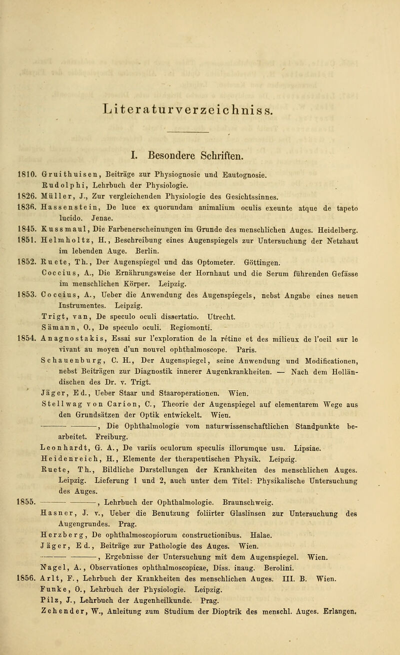 Literaturverzeichnis s. I. Besondere Schriften. 1810. Gruithuisen, Beiträge zur Physiognosie und Eautognosie. Kudolphi, Lehrbuch der Physiologie. 1826. Müller, J., Zur vergleichenden Physiologie des Gesichtssinnes. 1836. Hassenstein, De luce ex quorundam animalium oculis exeunte atque de tapeto lucido. Jenae. 1845. Kussmaul, Die Farbenerscheinungen im Grunde des menschlichen Auges. Heidelberg. 1851. Helmholtz, H., Beschreibung eines Augenspiegels zur Untersuchung der Netzhaut im lebenden Auge. Berlin. 1852. Kuete, Th., Der Augenspiegel und das Optometer. Göttingen. Coccius, A., Die Ernährungsweise der Hornhaut und die Serum führenden Gefässe im menschlichen Körper. Leipzig. 1853. Coccius, A., Ueber die Anwendung des Augenspiegels, nebst Angabe eines neuen Instrumentes. Leipzig. Trigt, van, De speculo oculi dissertatio. Utrecht. Sämann, 0., De speculo oculi. Regiomonti. 1854. Anagnostakis, Essai sur fexploration de la retine et des milieux de l'oeil sur le vivant au moyen d'un nouvel ophthalmoscope. Paris. Schauenburg, C. H., Der Augenspiegel, seine Anwendung und Modificationen, nebst Beiträgen zur Diagnostik innerer Augenkrankheiten. — Nach dem Hollän- dischen des Dr. v. Trigt. Jäger, Ed., Ueber Staar und Staaroperationen. Wien. Stellwag von Carion, C., Theorie der Augenspiegel auf elementarem Wege aus den Grundsätzen der Optik entwickelt. Wien. , Die Ophthalmologie vom naturwissenschaftlichen Standpunkte be- arbeitet. Freiburg. Leonhardt, G. A., De variis oculorum speculis illorumque usu. Lipsiae. Heidenreich, H., Elemente der therapeutischen Physik. Leipzig. Ruete, Th., Bildliche Darstellungen der Krankheiten des menschlichen Auges. Leipzig. Lieferung 1 und 2, auch unter dem Titel: Physikalische Untersuchung des Auges. 1855. , Lehrbuch der Ophthalmologie. Braunschweig. Hasner, J. v., Ueber die Benutzung foliirter Glaslinsen zur Untersuchung des Augengrundes. Prag. Herzberg, De ophthalmoscopiorum constructionibus. Halae. Jäger, Ed., Beiträge zur Pathologie des Auges. Wien. , Ergebnisse der Untersuchung mit dem Augenspiegel. Wien. Nagel, A., Observationes ophthalmoscopicae, Diss. inaug. Berolini. 1856. Arlt, F., Lehrbuch der Krankheiten des menschlichen Auges. III. B. Wien. Funke, 0., Lehrbuch der Physiologie. Leipzig. Pilz, J., Lehrbuch der Augenheilkunde. Prag. Zehender, W., Anleitung zum Studium der Dioptrik des menschl. Auges. Erlangen,