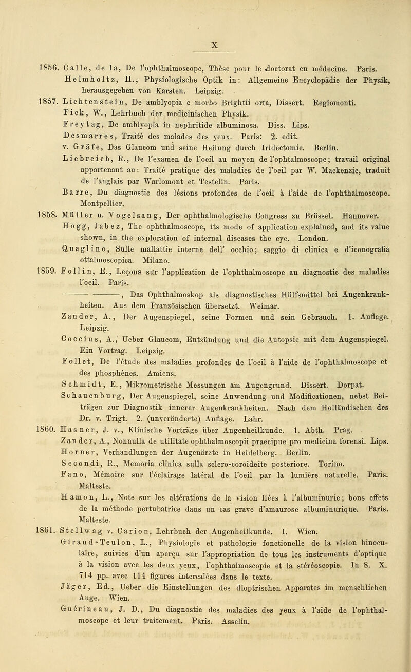 1856. Calle, de la, De l'ophthalmoscope, These pour le doctorat en medecine. Paris. Helmholtz, H., Physiologische Optik in: Allgemeine Encyclopädie der Physik, herausgegeben von Karsten. Leipzig. 1857. Lichtenstein, De amblyopia e morbo Brightii orta, Dissert. Kegiomonti. Fick, W., Lehrbuch der medicinischen Physik. Freytag, De amblyopia in nephritide albuminosa. Diss. Lips. Desmarres, Traite des malades des yeux. Paris. 2. edit. v. Gräfe, Das Glaucom und seine Heilung durch Iridectomie. Berlin. Liebreich, R., De l'examen de l'oeil au moyen de l'ophtalmoscope; travail original appartenant au: Traite pratique des maladies de l'oeil par W. Mackenzie, traduit de l'anglais par Warlomont et Testelin. Paris. Barre, Du diagnostic des lesions profondes de l'oeil ä l'aide de l'ophthalmoscope. Montpellier. 1858. Müller u. Vogelsang, Der ophthalmologische Congress zu Brüssel. Hannover. Hogg, Jabez, The ophthalmoscope, its mode of application explained, and its value shown, in the exploration of internal diseases the eye. London. Quaglino, Sülle mallattie interne dell' occhio; saggio di clinica e d'iconografia ottalmoscopica. Milano. 1859. F oll in, E., Lecons sur l'application de l'ophthalmoscope au diagnostic des maladies l'oeil. Paris. , Das Ophthalmoskop als diagnostisches Hülfsmittel bei Augenkrank- heiten. Aus dem Französischen übersetzt. Weimar. Zander, A., Der Augenspiegel, seine Formen und sein Gebrauch. 1. Auflage. Leipzig. Coccius, A., Ueber Glaucom, Entzündung und die Autopsie mit dem Augenspiegel. Ein Vortrag. Leipzig. Follet, De l'etude des maladies profondes de l'oeil ä l'aide de l'ophthalmoscope et des phosphenes. Amiens. Schmidt, E., Mikrometrische Messungen am Augengrund. Dissert. Dorpat. Schauenburg, Der Augenspiegel, seine Anwendung und Modifikationen, nebst Bei- trägen zur Diagnostik innerer Augenkrankheiten. Nach dem Holländischen des Dr. v. Trigt. 2. (unveränderte) Auflage. Lahr. 1860. Hasner, J. v., Klinische Vorträge über Augenheilkunde. 1. Abth. Prag. Zander, A., Nonnulla de utilitate ophthalmoscopii praecipue pro medicina forensi. Lips. Horner, Verhandlungen der Augenärzte in Heidelberg.- Berlin. Secondi, R., Memoria clinica sulla sclero-coroideite posteriore. Torino. Fano, Memoire sur l'eclairage lateral de l'oeil par la lumiere naturelle. Paris. Malteste. Hamon, L., Note sur les alterations de la vision liees ä l'albuminurie; bons effets de la methode pertubatrice dans un cas grave d'amaurose albuminurique. Paris. Malteste. 1861. Stell-svag v. Carion, Lehrbuch der Augenheilkunde. I. Wien. Giraud-Teulon, L., Physiologie et pathologie fonctionelle de la vision binocu- laire, suivies d'un apercu sur l'appropriation de tous les instruments d'optique ä la vision avec les deux yeux, l'ophthalmoscopie et la stereoscopie. In 8. X. 714 pp- avec 114 figures intercalees dans le texte. Jäger, Ed., Ueber die Einstellungen des dioptrischen Apparates im menschlichen Auge. Wien. Guerineau, J. D., Du diagnostic des maladies des yeux ä l'aide de l'ophthal- moscope et leur traitement. Paris. Asselin.