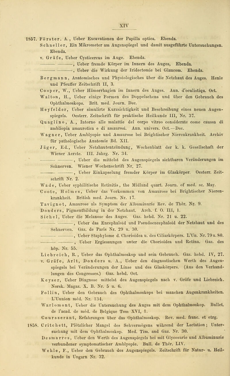 1857. Förster. A., Ueber Excavationen der Papilla optica. Ebenda. Schneller, Ein Mikrometer am Augenspiegel und damit ausgeführte Untersuchungen. Ebenda, v. Gräfe, Ueber Cysticercus im Auge. Ebenda. , Ueber fremde Körper im Innern des Auges, Ebenda. , Ueber die Wirkung der Iridectomie bei Glaucom. Ebenda. Bergmann, Anatomisches und Physiologisches über die Netzhaut des Auges. Heule und Pfeuffer Zeitschrift II, 3. Cooper, W., Ueber Hämorrhagien im Innern des Auges. Ann. d'oculistiqu. Oct. Walton, H., Ueber einige Formen des Doppelsehens und über den Gebrauch des Ophthalmoskops. Brit. med. Journ. Dec. Heyfelder, Ueber simulirte Kurzsichtigkeit und Beschreibung eines neuen Augen- spiegels. Oesterr. Zeitschrift für praktische Heilkunde III, Nr. 37. Quaglino, A., Intorno alle malattie del corpo vitreo considerate coxne caussa di ambliopia amaurotica e di amaurosi. Ann. univers. Oct.—Dec. Wagner, Ueber Amblyopie und Amaurose bei Brightischer Nierenkrankheit. Archiv für pathologische Anatomie Bd. XII. Jäger, Ed., Ueber Netzhautentzündung, Wochenblatt der k. k. Gesellschaft der Wiener Aerzte. III. Jahrg. Nr. 34. , Ueber die mittelst des Augenspiegels sichtbaren Veränderungen im Sehnerven. Wiener Wochenschrift Nr. 27. — , Ueber Einkapselung fremder Körper im Glaskörper. Oesterr. Zeit- schrift Nr. 2. Wade, Ueber syphilitische Betinitis, the Midland quart. Journ. of med. sc. May. Coote, Holmes, Ueber das Vorkommen von Amaurose bei Brightischer Nieren- krankheit. British med. Journ. Nr. 17. Tavignot, Amaurose als Symptom der Albuminurie Bev. de Ther. Nr. 9. Donders, Pigmentbildung in der Netzhaut. Arch.-f. 0. III, 1. Sichel, Ueber die Melanose des Auges. Gaz. hebd. Nr. 21 u. 22. ■ , Ueber das Encephaloid und Pseudoencephaloid der Netzhaut und des Sehnerven. Gaz. de Paris Nr. 29 u. 30. , Ueber Staphylome d. Chorioidea u. des Ciliarkörpers. L'Un. Nr. 79u. 80. —, Ueber Ergiessungen unter die Chorioidea und Betina. Gaz. des hop. Nr. 55. Liebreich, B. , Ueber das Ophthalmoskop und sein Gebrauch. Gaz. hebd. IV, 27. v. Gräfe, Arlt, Donders u. A., Ueber den diagnostischen Werth des Augen- spiegels bei Veränderungen der Linse und des Glaskörpers. (Aus den Verhand- lungen des Congresses.) Gaz. hebd. Oct. Keyser, Ueber Diagnose mittelst des Augenspiegels nach v. Gräfe und Liebreich. Norsk. Magaz. X. B. Nr. 5 u. 6. Po Hin, Ueber den Gebrauch des Ophthalmoskops bei manchen Augenkrankheiten. L'Uunion med. Nr. 134. Warlomont, Ueber die Untersuchung des Auges mit dem Ophthalmoskop. Bullet, de l'acad. de med. de Belgique Tom XVI, 1. Coursserant, Erfahrungen über das Ophthalmoskop. Bev. med. franc. et etrg. 1858. Critchett, Plötzlicher Mangel des Sehvermögens während der Lactation; Unter- suchung mit dem Ophthalmoskop. Med. Tim. and Gaz. Nr. 30. Desmarres, Ueber den Werth des Augenspiegels bei mit Glycosurie und Albuminurie verbundener symptomatischer Amblyopie. Bull, de Ther. LIV. Wehle, F., Ueber den Gebrauch des Augenspiegels. Zeitschrift für Natur- u. Heil- kunde in Ungarn Nr. 32.