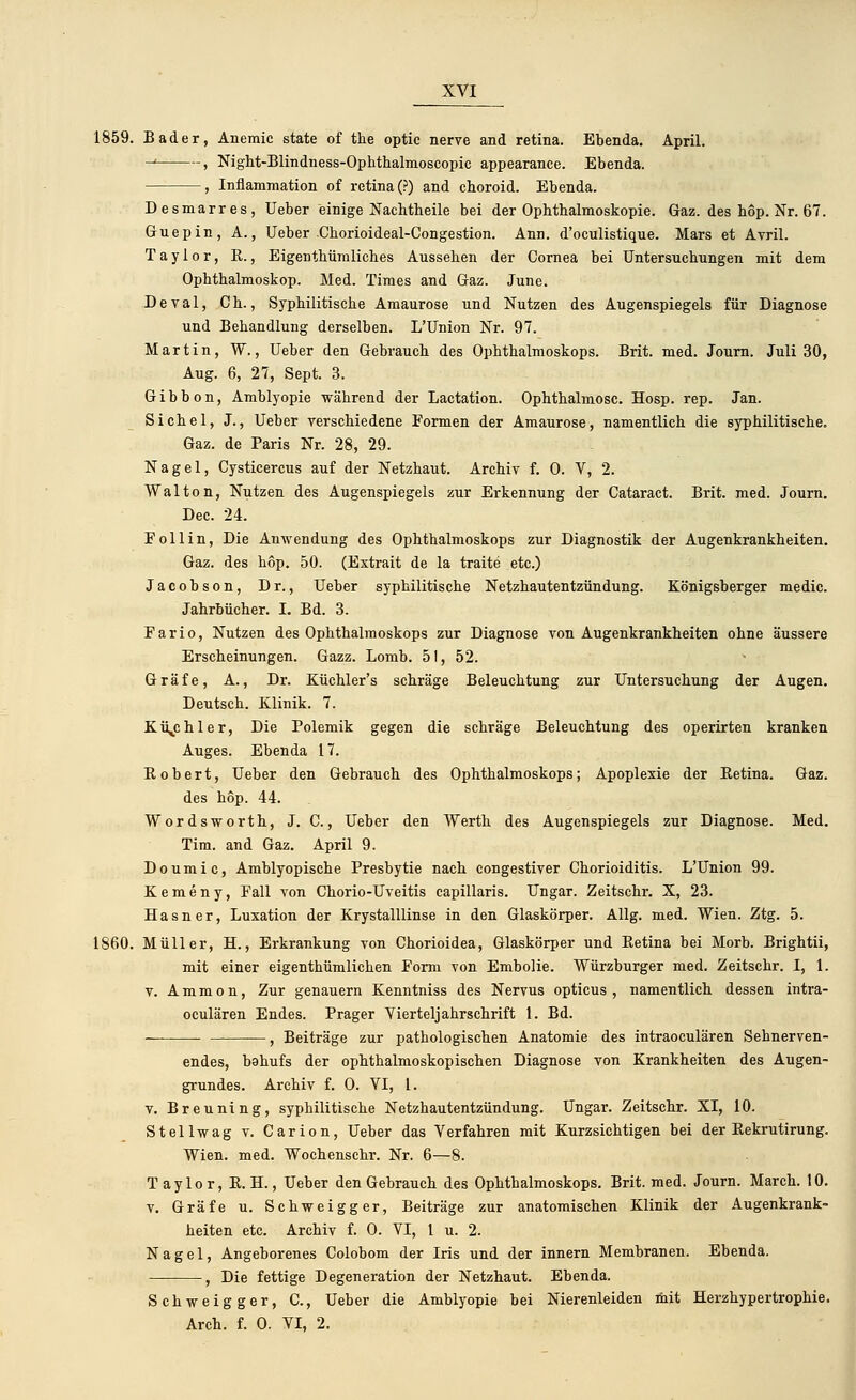 1859. Bader, Aneraic state of the optic nerve and retina. Ebenda. April. ■H , Night-Blindness-Ophthalmoscopic appearance. Ebenda. , Inflammation of retina (?) and choroid. Ebenda. Desmarres, Ueber einige Nachtheile bei der Ophthalmoskopie. Gaz. des hop. Nr. 67. Guepin, A., Ueber Chorioideal-Congestion. Ann. d'oculistique. Mars et Avril. Taylor, R., Eigentümliches Aussehen der Cornea bei Untersuchungen mit dem Ophthalmoskop. Med. Times and Gaz. June. Deval, Ch., Syphilitische Amaurose und Nutzen des Augenspiegels für Diagnose und Behandlung derselben. L'Union Nr. 97. Martin, W., Ueber den Gebrauch des Ophthalmoskops. Brit. med. Journ. Juli 30, Aug. 6, 27, Sept. 3. Gibbon, Amblyopie während der Lactation. Ophthalmosc. Hosp. rep. Jan. Sichel, J., Ueber verschiedene Formen der Amaurose, namentlich die syphilitische. Gaz. de Paris Nr. 28, 29. Nagel, Cysticercus auf der Netzhaut. Archiv f. 0. V, 2. Walton, Nutzen des Augenspiegels zur Erkennung der Cataract. Brit. med. Journ. Dec. 24. Foll in, Die Anwendung des Ophthalmoskops zur Diagnostik der Augenkrankheiten. Gaz. des hop. 50. (Extrait de la traite etc.) Jacobson, Dr., Ueber syphilitische Netzhautentzündung. Königsberger medic. Jahrbücher. I. Bd. 3. Fario, Nutzen des Ophthalmoskops zur Diagnose von Augenkrankheiten ohne äussere Erscheinungen. Gazz. Lomb. 51, 52. Gräfe, A., Dr. Küchler's schräge Beleuchtung zur Untersuchung der Augen. Deutsch. Klinik. 7. Küjchler, Die Polemik gegen die schräge Beleuchtung des operirten kranken Auges. Ebenda 17. Robert, Ueber den Gebrauch des Ophthalmoskops; Apoplexie der Eetina. Gaz. des hop. 44. Wordsworth, J. C., Ueber den Werth des Augenspiegels zur Diagnose. Med. Tim. and Gaz. April 9. Doumic, Amblyopische Presbytie nach congestiver Chorioiditis. L'Union 99. Kemeny, Fall von Chorio-Uveitis capillaris. Ungar. Zeitschr. X, 23. Hasner, Luxation der Krystalllinse in den Glaskörper. Allg. med. Wien. Ztg. 5. 1860. Müller, H., Erkrankung von Chorioidea, Glaskörper und Retina bei Morb. Brightii, mit einer eigentümlichen Form von Embolie. Würzburger med. Zeitschr. I, 1. v. Ammon, Zur genauem Kenntniss des Nervus opticus, namentlich dessen intra- oculären Endes. Prager Vierteljahrschrift 1. Bd. , Beiträge zur pathologischen Anatomie des intraoculären Sehnerven- endes, bahufs der ophthalmoskopischen Diagnose von Krankheiten des Augen- grundes. Archiv f. 0. VI, 1. v. Breuning, syphilitische Netzhautentzündung. Ungar. Zeitschr. XI, 10. Stellwag v. Carion, Ueber das Verfahren mit Kurzsichtigen bei der Rekrutirung. Wien. med. Wochenschr. Nr. 6—8. Taylor, R. H., Ueber den Gebrauch des Ophthalmoskops. Brit. med. Journ. March. 10. v. Gräfe u. Schweigger, Beiträge zur anatomischen Klinik der Augenkrank- heiten etc. Archiv f. 0. VI, 1 u. 2. Nagel, Angeborenes Colobom der Iris und der innern Membranen. Ebenda. , Die fettige Degeneration der Netzhaut. Ebenda. Schweigger, C, Ueber die Amblyopie bei Nierenleiden mit Herzhypertrophie. Arch. f. 0. VI, 2.