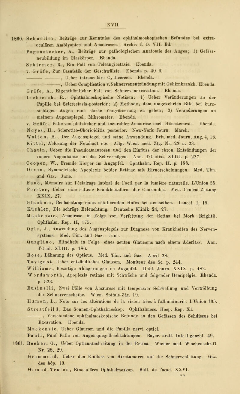 XVI] 1860. Schneller, Beiträge zur Kenntniss des ophthalmoskopischen Befundes bei extra- oculäron Amblyopien und Amaurosen. Archiv f. 0. VII. Bd. Pagenstecher, A., Beiträge zur pathologischen Anatomie des Auges; 1) Öefäss- neubildung im Glaskörper. Ebenda. Schirm er, lt., Ein Fall von Teleangiectasie. Ebenda. v. Gräfe, Zur Casuistik der Geschwülste. Ebenda p. 40 ft'. , Ueber intraoculäre Cysticercen. Ebenda. , Ueber Complication v. Sehnervenentzündung mit Gehirnkrankh. Ebenda. Gräfe, A., Eigentümlicher Fall von Sehnervenexcavation. Ebenda. Liebreich, K., Ophthalmoskopische Notizen: 1) Ueber Veränderungen an der Papille bei Sclerectasia-posterior; 2) Methode, dem umgekehrten Bild bei kurz- sichtigen Augen eine starke Vergrösserung zu geben; 3) Veränderungen an meinem Augenspiegel; Mikrometer. Ebenda. v. Gräfe, Fälle von plötzlicher und incurabler Amaurose nach Hämatemesis. Ebenda. Noyes, H., Sclerotico-Chorioiditis posterior. New-York Journ. March. Walton, H., Der Augenspiegel und seine Anwendung. Brit. med. Journ. Aug. 4, 18. Kittel, Ablösung der Netzhaut etc. Allg. Wien. med. Ztg. Nr. 22 u. 23. Chat in, Ueber die Pseudoamaurosen und den Einfluss der chron. Entzündungen der innern Augenhäute auf das Sehvermögen. Ann. d'Oculist. XLIII. p. 227. Cooper, W., Fremde Körper im Augapfel. Ophthalm. Bep. II. p. 188. Dixon, Symmetrische Apoplexie beider Ketinae mit Hirnerscheinungen. Med. Tim. and Gaz. June. Fano, Memoire sur l'eclairage lateral de l'oeil par la lumiere naturelle. L'Union 55. Förster, Ueber eine seltene Krankheitsform der Chorioidea. Med. Central-Zeitung XXIX, 27. Glaukom, Beobachtung eines schillernden Hofes bei demselben. Lancet. I, 19. Küchler. Die schräge Beleuchtung. Deutsche Klinik 24, 27. Mackenzie, Amaurose in Folge von Verfettung der Betina bei Morb. Brightii. Ophthalm. Bep. II, 175. Ogle, J., Anwendung des Augenspiegels zur Diagnose von Krankheiten des Nerven- systems. Med. Tim. and Gaz. June. Quaglino, Blindheit in Folge eines acuten Glaucoms nach einem Aderlass. Ann. d'Ocul. XLIII. p. 186. Rose, Lähmung des Opticus. Med. Tim. and Gaz. April 28. Tavignot, Ueber entzündliches Glaucom. Moniteur des Sc. p. 244. Williams, Bösartige Ablagerungen im Augapfel. Dubl. Journ. XXIX. p. 482. Wordsworth, Apoplexia retinae mit Schwäche und folgender Hemipelgie. Ebenda, p. 523. Businelli, Zwei Fälle von Amaurose mit temporärer Schwellung und Vorwölbung der Sehnervenscheibe. Wien. Spitals-Ztg. 19. Hanion, L., Note sur les alterations de la vision liees ä l'albuminurie. L'Union 105. Streatfeild, Das Sonnen-Ophthalmoskop. Ophthalmose. Hosp. Bep. XI. , Verschiedene ophthalmoskopische Befunde an den Gefässen des Sehdiscus bei Excavation. Ebenda. Mackenzie, Ueber Glaucom und die Papilla nervi optici. Pauli, Fünf Fälle von Augenspiegelbeobachtungen. Bayer, ärztl. Intelligenzbl. 49. 1861. Becker, 0., Ueber Opticusausbreitung in der Betina. Wiener med. Wochenschrift Nr. 28, 29. Grammond, Ueber den Einfluss von Hirntumoren auf die Sehnervenleitung. Gaz. des höp. 19. Giraud-Teulon, Binocnläres Ophthalmoskop. Bull, de l'acad. XXVI.