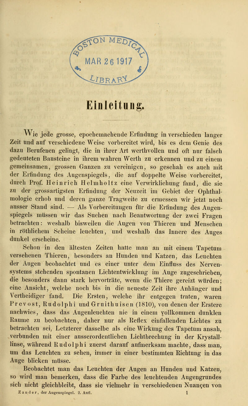 Einleitung. Wie jede grosse, epochemachende Erfindung in verschieden langer Zeit und auf verschiedene Weise vorbereitet wird, bis es dem Genie des dazu Berufenen gelingt, die in ihrer Art werthvollen und oft nur falsch gedeuteten Bausteine in ihrem wahren Werth zu erkennen und zu einem gemeinsamen, grossen Ganzen zu vereinigen, so geschah es auch mit der Erfindung des Augenspiegels, die auf doppelte Weise vorbereitet, durch Prof. Heinrich Helmholtz eine Verwirklichung fand, die sie zu der gross artigsten Erfindung der Neuzeit im Gebiet der Ophthal- mologie erhob und deren ganze Tragweite zu ermessen wir jetzt noch ausser Stand sind. — Als Vorbereitungen für die Erfindung des Augen- spiegels müssen wir das Suchen nach Beantwortung der zwei Fragen betrachten: weshalb bisweilen die Augen von Thieren und Menschen in röthlichem Scheine leuchten, und weshalb das Innere des Auges dunkel erscheine. Schon in den ältesten Zeiten hatte man an mit einem Tapetum versehenen Thieren, besonders an Hunden und Katzen, das Leuchten der Augen beobachtet und es einer unter dem Einfluss des Nerven- systems stehenden spontanen Lichtentwicklung im Auge zugeschrieben, die besonders dann stark hervorträte, wenn die Thiere gereizt würden; eine Ansicht, welche noch bis in die neueste Zeit ihre Anhänger und Vertheidiger fand. Die Ersten, welche ihr entgegen traten, waren Prevost, Rudolphi und Gruithuisen (1810), von denen der Erstere nachwies, dass das Augenleuchten nie in einem yollkommen dunklen Räume zu beobachten, daher nur als Reflex einfallenden Lichtes zu betrachten sei, Letzterer dasselbe als eine Wirkung des Tapetum ansah, verbunden mit einer ausserordentlichen Lichtbrechung in der Krystall- linse, während Rudolphi zuerst darauf aufmerksam machte, dass man, um das Leuchten zu sehen, immer in einer bestimmten Richtung in das Auge blicken müsse. Beobachtet man das Leuchten der Augen an Hunden und Katzen, so wird man bemerken, dass die Farbe des leuchtenden Augengrundes sich nicht gleichbleibt, dass sie vielmehr in verschiedenen Nuancen von