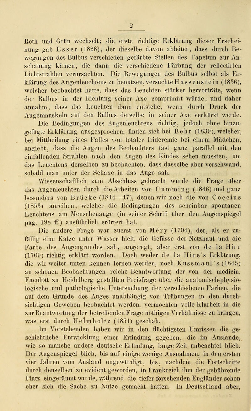 Roth und Grün wechselt; die erste richtige Erklärung dieser Erschei- nung gab Esser (1826), der dieselbe davon ableitet, dass durch Be- wegungen des Bulbus verschieden gefärbte Stellen des Tapetuni zur An- schauung kämen, die dann die verschiedene Färbung der reflectirten Lichtstrahlen verursachten. Die Bewegungen des Bulbus selbst als Er- klärung des Augenleuchtens zu benutzen, versuchte Hassen st ein (1836), welcher beobachtet hatte, dass das Leuchten stärker hervorträte, wenn der Bulbus in der Sichtung seiner Axe comprimirt würde, und daher annahm, dass das Leuchten dann entstehe, wenn durch Druck der Augenmuskeln auf den Bulbus derselbe in seiner Axe verkürzt werde. Die Bedingungen des Augenleuchtens richtig, jedoch ohne hinzu- gefügte Erklärung ausgesprochen, finden sich bei Behr (1839), welcher, bei Mittheilung eines Falles von totaler Irideremie bei einem Mädchen, angiebt, dass die Augen des Beobachters fast ganz parallel mit den einfallenden Strahlen nach den Augen des Kindes sehen mussten, um das Leuchtens derselben zu beobachten, dass dasselbe aber verschwand, sobald man unter der Sehaxe in das Auge sah. Wissenschaftlich zum Abschluss gebracht wurde die Frage über das Augenleuchten durch die Arbeiten von Cumming (1846) und ganz besonders von Brücke (1844—47), denen wir noch die von Coccius (1853) anreihen, welcher die Bedingungen des scheinbar spontanen Leuchtens am Menschenauge (in seiner Schrift über den Augenspiegel pag. 198 ff.) ausführlich- erörtert hat. Die andere Frage war zuerst von Mery (1704), der, als er zu- fällig eine Katze unter Wasser hielt, die Gefässe der Netzhaut und die Farbe des Augengrundes sah, angeregt, aber erst von de la Hire (1709) richtig erklärt worden. Doch weder de la Hire's Erklärung, die wir weiter unten kennen lernen werden, noch Kussmaul's (1845) an schönen Beobachtungen reiche Beantwortung der von der medicin. Facultät zu Heidelberg gestellten Preisfrage über die anatomisch-physio- logische und pathologische Untersuchung der verschiedenen Farben, die auf dem Grunde des Auges unabhängig von Trübungen in den durch- sichtigen Geweben beobachtet werden, vermochten volle Klarheit in die zur Beantwortung der betreffenden Frage nöthigen Verhältnisse zu bringen, was erst durch Helmholtz (1851) geschah. Im Vorstehenden haben wir in den flüchtigsten Umrissen die ge- schichtliche Entwicklung einer Erfindung gegeben, die im Auslande, wie so manche andere deutsche Erfindung, lange Zeit unbeachtet blieb. Der Augenspiegel blieb, bis auf einige wenige Ausnahmen, in den ersten vier Jahren vom Ausland ungewürdigt, bis, nachdem die Fortschritte durch denselben zu evident geworden, in Frankreich ihm der gebührende Platz eingeräumt wurde, während die tiefer forschenden Engländer schon eher sich die Sache zu Nutze gemacht hatten. In Deutschland aber?