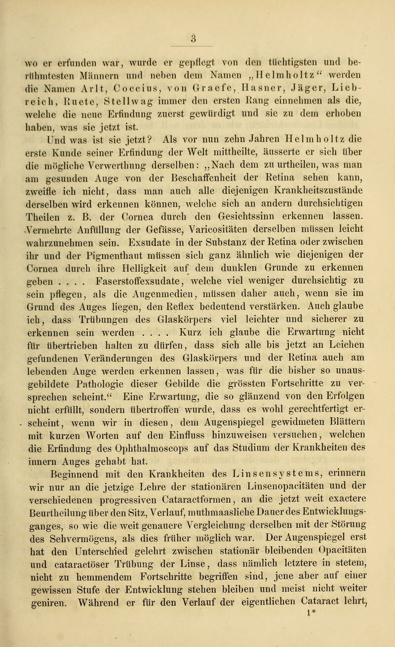 wo er erfunden war, wurde er gepflegt von den tüchtigsten und be- rühmtesten Männern und neben dem Namen „Helmholtz werden die Namen Arlt, Coccius, von Graefe, Hasner, Jäger, Lieb- reich, Ruete, Stellwag immer den ersten Rang einnehmen als die, welche die neue Erfindung zuerst gewürdigt und sie zu dem erhoben haben, was sie jetzt ist. Und was ist sie jetzt ? Als vor nun zehn Jahren Helmholtz die erste Kunde seiner Erfindung der Welt mittheilte, äusserte er sich über die mögliche Verwerthung derselben: „Nach dem zu urtheilen, was man am gesunden Auge von der Beschaffenheit der Retina sehen kann, zweifle ich nicht, dass man auch alle diejenigen Krankheitszustände derselben wird erkennen können, welche sich an andern durchsichtigen Theilen z. ß. der Cornea durch den Gesichtssinn erkennen lassen. Vermehrte Anfüllung der Gefässe, Varicositäten derselben müssen leicht wahrzunehmen sein. Exsudate in der Substanz der Retina oder zwischen ihr und der Pigmenthaut müssen sich ganz ähnlich wie diejenigen der Cornea durch ihre Helligkeit auf dem dunklen Grunde zu erkennen geben .... Faserstoffexsudate, welche viel weniger durchsichtig zu sein pflegen, als die Augenmedien, müssen daher auch, wenn sie im Grund des Auges liegen, den Reflex bedeutend verstärken. Auch glaube ich, dass Trübungen des Glaskörpers viel leichter und sicherer zu erkennen sein werden .... Kurz ich glaube die Erwartung nicht für übertrieben halten zu dürfen, dass sich alle bis jetzt an Leichen gefundenen Veränderungen des Glaskörpers und der Retina auch am lebenden Auge werden erkennen lassen, was für die bisher so unaus- gebildete Pathologie dieser Gebilde die grössten Fortschritte zu ver- sprechen scheint. Eine Erwartung, die so glänzend von den Erfolgen nicht erfüllt, sondern übertroffen wurde, dass es wohl gerechtfertigt er- scheint, wenn wir in diesen, dem Augenspiegel gewidmeten Blättern mit kurzen Worten auf den Einfluss hinzuweisen versuchen, welchen die Erfindung des Ophthalrnoscops auf das Studium der Krankheiten des innern Auges gehabt hat. Beginnend mit den Krankheiten des Linsen Systems, erinnern wir nur an die jetzige Lehre der stationären Linsenopacitäten und der verschiedenen progressiven Cataractformen, an die jetzt weit exactere Beurtheilung über den Sitz, Verlauf, muthmaasliche Dauer des Entwicklungs- ganges, so wie die weit genauere Vergleichung derselben mit der Störung des Sehvermögens, als dies früher möglich war. Der Augenspiegel erst hat den Unterschied gelehrt zwischen stationär bleibenden Opacitäten und cataractöser Trübung der Linse, dass nämlich letztere in stetem, nicht zu hemmendem Fortschritte begriffen sind, jene aber auf einer gewissen Stufe der Entwicklung stehen bleiben und meist nicht weiter geniren. Während er für den Verlauf der eigentlichen Cataract lehrt,