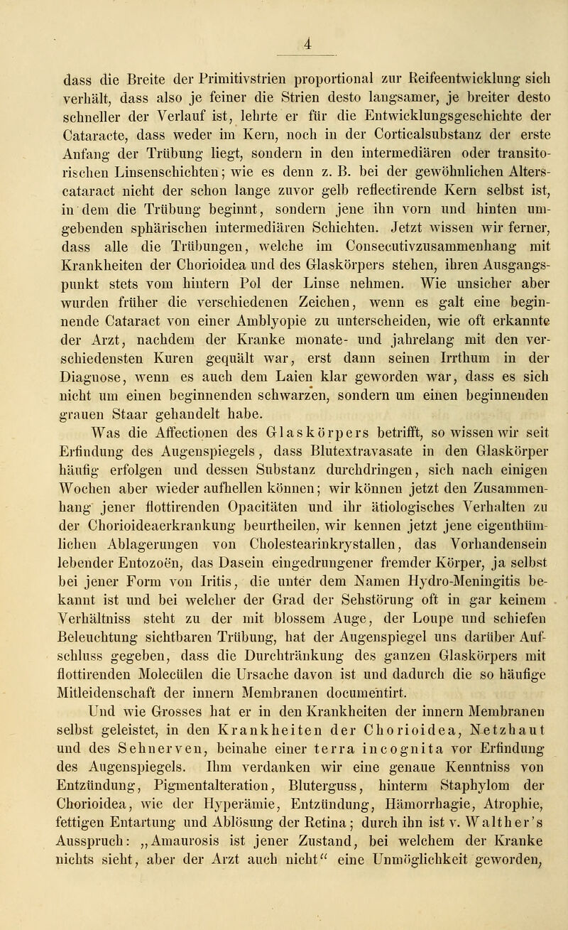 dass die Breite der Priniitivstrien proportional zur Reifeentwicklung sicli verhält, dass also je feiner die Strien desto langsamer, je breiter desto schneller der Verlauf ist, lehrte er für die Entwicklungsgeschichte der Cataracte, dass weder im Kern, noch in der Corticalsubstanz der erste Anfang der Trübung liegt, sondern in den intermediären oder transito- rischen Linsenschichten; wie es denn z. B. bei der gewöhnlichen Alters- cataract nicht der schon lange zuvor gelb reflectirende Kern selbst ist, in dem die Trübung beginnt, sondern jene ihn vorn und hinten um- gebenden sphärischen intermediären Schichten. Jetzt wissen wir ferner, dass alle die Trübungen, welche im Consecutivzusammenhang mit Krankheiten der Chorioidea und des Glaskörpers stehen, ihren Ausgangs- punkt stets vom hintern Pol der Linse nehmen. Wie unsicher aber wurden früher die verschiedenen Zeichen, wenn es galt eine begin- nende Cataract von einer Amblyopie zu unterscheiden, wie oft erkannte der Arzt, nachdem der Kranke monate- und jahrelang mit den ver- schiedensten Kuren gequält war, erst dann seinen Irrthum in der Diagnose, wenn es auch dem Laien klar geworden war, dass es sich nicht um einen beginnenden schwarzen, sondern um einen beginnenden grauen Staar gehandelt habe. Was die Affectionen des Glaskörpers betrifft, so wissen wir seit Erfindung des Augenspiegels, dass Blutextravasate in den Glaskörper häufig erfolgen und dessen Substanz durchdringen, sich nach einigen Wochen aber wieder aufhellen können; wir können jetzt den Zusammen- hang jener flottirenden Opacitäten und ihr ätiologisches Verhalten zu der Chorioideaerkrankung beurtheilen, wir kennen jetzt jene eigenthüm- lichen Ablagerungen von Cholestearinkrystallen, das Vorhandensein lebender Entozoen, das Dasein eingedrungener fremder Körper, ja selbst bei jener Form von Iritis, die unter dem Namen Hydro-Meningitis be- kannt ist und bei welcher der Grad der Sehstörung oft in gar keinem Verhältniss steht zu der mit blossem Auge, der Loupe und schiefen Beleuchtung sichtbaren Trübung, hat der Augenspiegel uns darüber Auf- schluss gegeben, dass die Durchtränkung des ganzen Glaskörpers mit flottirenden Molecülen die Ursache davon ist und dadurch die so häufige Mitleidenschaft der innern Membranen documentirt. Und wie Grosses hat er in den Krankheiten der innern Membranen selbst geleistet, in den Krankheiten der Chorioidea, Netzhaut und des Sehnerven, beinahe einer terra incognita vor Erfindung des Augenspiegels. Ihm verdanken wir eine genaue Kenntniss von Entzündung, Pigmentalteration, Bluterguss, hinterm Staphylom der Chorioidea, wie der Hyperämie, Entzündung, Hämorrhagie, Atrophie, fettigen Entartung und Ablösung der Retina; durch ihn ist v. Walt her's Ausspruch: „Amaurosis ist jener Zustand, bei welchem der Kranke nichts sieht, aber der Arzt auch nicht eine Unmöglichkeit geworden,