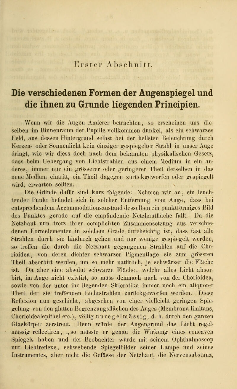 K r s t e r A b s c h n i 11. Die verschiedenen Formen der Augenspiegel und die ihnen zu Grunde liegenden Principien. Wenn wir die Augen Anderer betrachten, so erscheinen uns die- selben im Binnenraum der Pupille vollkommen dunkel, als ein schwarzes Feld, aus dessen Hintergrund selbst bei der hellsten Beleuchtung durch Kerzen- oder Sonnenlicht kein einziger gespiegelter Strahl in unser Auge dringt, wie wir diess doch nach dem bekannten physikalischen Gesetz, dass beim Uebergang von Lichtstrahlen aus einem Medium in ein an- deres, immer nur ein grösserer oder geringerer Theil derselben in das neue Medium eintritt, ein Theil dagegen zurückgeworfen oder gespiegelt wird, erwarten sollten. Die Gründe dafür sind kurz folgende: Nehmen wir an, ein leuch- tender Punkt befindet sich in solcher Entfernung vom Auge, dass bei entsprechendem Accommodationszustand desselben ein punktförmiges Bild des Punktes gerade auf die empfindende Netzhautfläche fällt. Da die Netzhaut nun trotz ihrer complicirten Zusammensetzung aus verschie- denen Formelementen in solchem Grade durchsichtig ist, dass fast alle Strahlen durch sie hindurch gehen und nur wenige gespiegelt werden, so treffen die durch die Netzhaut gegangenen Strahlen auf die Cho- rioidea, von deren dichter schwarzer Pigmentlage sie zum grössten Theil absorbirt werden, um so mehr natürlich, je schwärzer die Fläche ist. Da aber eine absolut schwarze Fläche, welche alles Licht absor- birt, im Auge nicht existirt, so muss demnach auch von der Chorioidea, sowie von der unter ihr liegenden Sklerotika immer noch ein aliquoter Theil der sie treffenden Lichtstrahlen zurückgeworfen werden. Diese Reflexion nun geschieht, abgesehen von einer vielleicht geringen Spie- gelung von den glatten Begrenzuugsflächen des Auges (Membrana limitans, Chorioidea]epithel etc.), völlig unregelmässig, d. h. durch den ganzen Glaskörper zerstreut. Denn würde der Augengrund das Licht regel- mässig reflectiren, „so müsste er genau die Wirkung eines concaven Spiegels haben und der Beobachter würde mit seinem Ophthalmoscop nur Lichtreflexe, schwebende Spiegelbilder seiner Lampe und seines Instrumentes, aber nicht die Gefässe der Netzhaut, die Nervensubstanz,