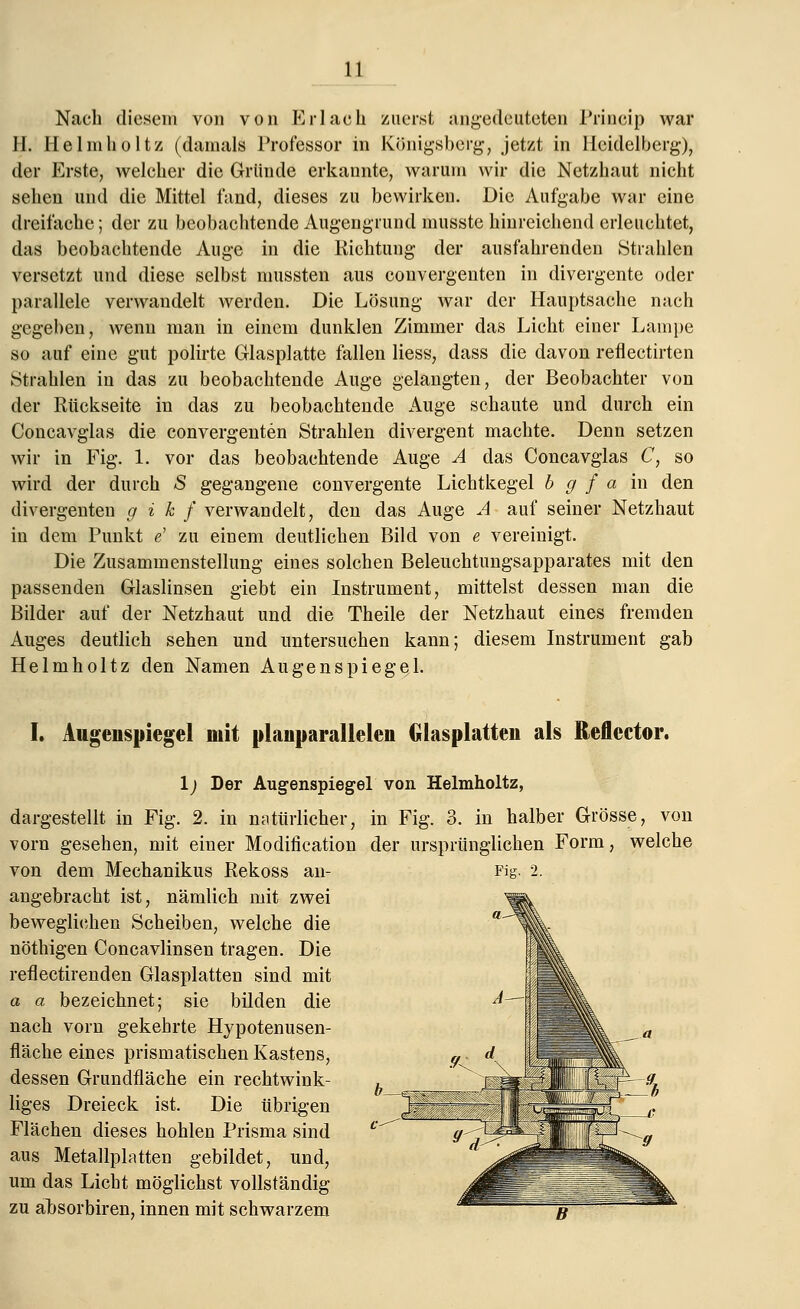 Nach diesem von von Er lach zuerst angedeuteten Prineip war H. Heimholt/, (damals Professor in Königsberg, jetzt in Meidelberg), der Erste, welcher die Gründe erkannte, warum wir die Netzhaut nicht sehen und die Mittel fand, dieses zu bewirken. Die Aufgabe war eine dreifache; der zu beobachtende Augengrund musste hinreichend erleuchtet, das beobachtende Auge in die Richtung der ausfahrenden Strahlen versetzt und diese selbst mussten aus convergenten in divergente oder parallele verwandelt werden. Die Lösung war der Hauptsache nach gegeben, wenn man in einem dunklen Zimmer das Licht einer Lampe so auf eine gut polirte Glasplatte fallen Hess, dass die davon reflectirten Strahlen in das zu beobachtende Auge gelangten, der Beobachter von der Rückseite in das zu beobachtende Auge schaute und durch ein Concavglas die convergenten Strahlen divergent machte. Denn setzen wir in Fig. 1. vor das beobachtende Auge A das Concavglas C, so wird der durch S gegangene convergente Lichtkegel b g f a in den divergenten g i k f verwandelt, den das Auge A auf seiner Netzhaut in dem Punkt e' zu einem deutlichen Bild von e vereinigt. Die Zusammenstellung eines solchen Beleuchtungsapparates mit den passenden Glaslinsen giebt ein Instrument, mittelst dessen man die Bilder auf der Netzhaut und die Theile der Netzhaut eines fremden Auges deutlich sehen und untersuchen kann; diesem Instrument gab Helmholtz den Namen Augenspiegel. I. Augenspiegel mit planparallelen Glasplatten als Reflector. Fi^ 1) Der Augenspiegel von Helmholtz, dargestellt in Fig. 2. in natürlicher, in Fig. 3. in halber Grösse vorn gesehen, mit einer Modifikation der ursprünglichen Form von dem Mechanikus Rekoss an- angebracht ist, nämlich mit zwei beweglichen Scheiben, welche die nöthigen Concavlinsen tragen. Die reflectirenden Glasplatten sind mit a a bezeichnet; sie bilden die nach vorn gekehrte Hypotenusen- fläche eines prismatischen Kastens, dessen Grundfläche ein rechtwink- liges Dreieck ist. Die übrigen Flächen dieses hohlen Prisma sind aus Metallplatten gebildet, und, um das Licht möglichst vollständig zu absorbiren, innen mit schwarzem von welche