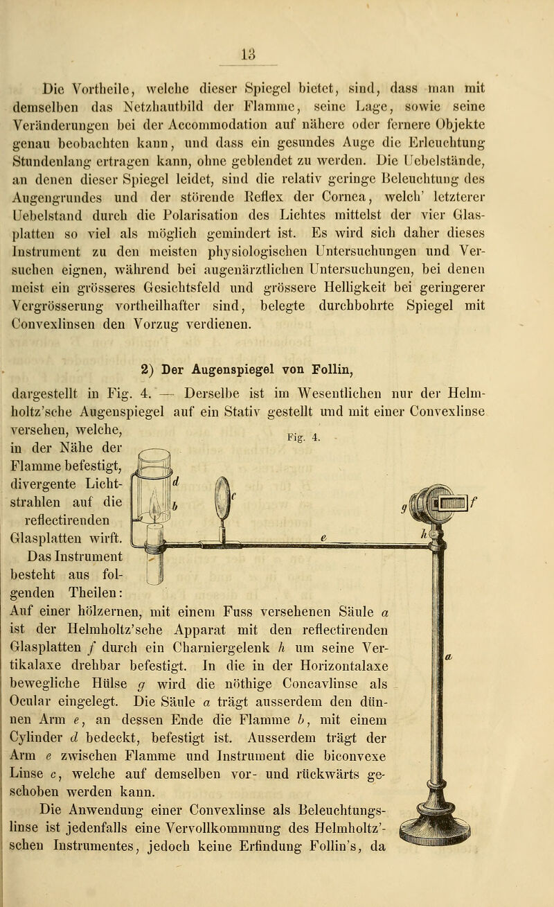 Die Vortheile, welche dieser Spiegel bietet, sind, dass man mit demselben das Netzhautbild der Flamme, seine Lage, sowie seine Veränderungen bei der Accommodation auf nähere oder fernere Objekte genau beobachten kann, und dass ein gesundes Auge die Erleuchtung Stundenlang ertragen kann, ohne geblendet zu werden. Die Uebelstände, an denen dieser Spiegel leidet, sind die relativ geringe Beleuchtung des Augengrundes und der störende Reflex der Cornea, welch' letzterer Uebelstand durch die Polarisation des Lichtes mittelst der vier Glas- platten so viel als möglich gemindert ist. Es wird sich daher dieses Instrument zu den meisten physiologischen Untersuchungen und Ver- suchen eignen, während bei augenärztlichen Untersuchungen, bei denen meist ein grösseres Gesichtsfeld und grössere Helligkeit bei geringerer Vcrgrösserung vorteilhafter sind, belegte durchbohrte Spiegel mit Convexlinsen den Vorzug verdienen. dargestellt in Fig. 4 Fig. 4. 2) Der Augenspiegel von Follin, Derselbe ist im Wesentlichen nur der Helm- holtz'sche Augenspiegel auf ein Stativ gestellt und mit einer Convexlinse versehen, welche, in der Nähe der Flamme befestigt, divergente Licht- strahlen auf die reflectirenden Glasplatten wirft. Das Instrument besteht aus fol- genden Theilen: Auf einer hölzernen, mit einem Fuss versehenen Säule a ist der Helmholtz'sche Apparat mit den reflectirenden Glasplatten / durch ein Charniergelenk h um seine Ver- tikalaxe drehbar befestigt. In die in der Horizontalaxe bewegliche Hülse g wird die nöthige Concavlinse als Ocular eingelegt. Die Säule a trägt ausserdem den dün- nen Arm e, an dessen Ende die Flamme b, mit einem Cylinder d bedeckt, befestigt ist. Ausserdem trägt der Arm e zwischen Flamme und Instrument die biconvexe Linse c, welche auf demselben vor- und rückwärts ge- schoben werden kann. Die Anwendung einer Convexlinse als Beleuchtungs- linse ist jedenfalls eine Vervollkommnung des Helmholtz'- schen Instrumentes, jedoch keine Erfindung Follin's, da