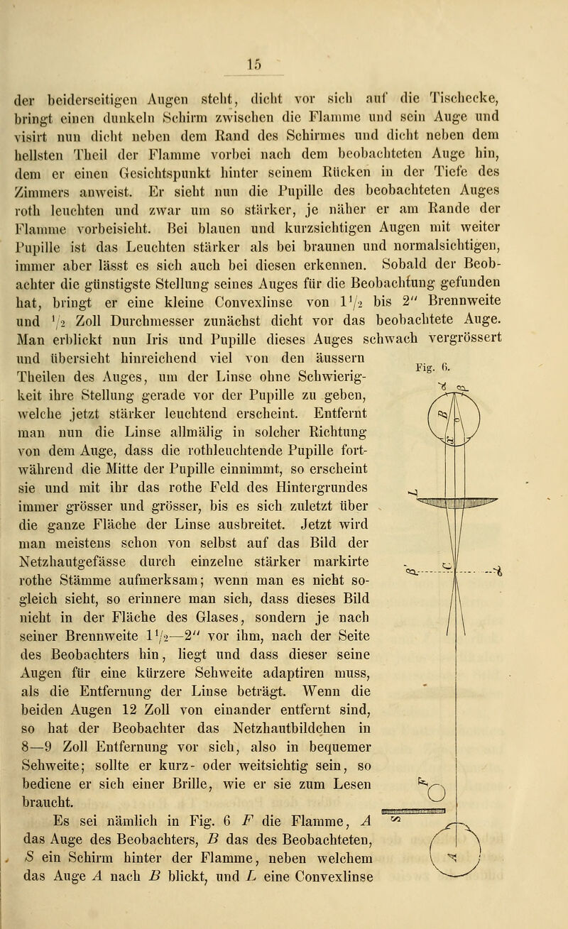 der beiderseitigen Augen steht, dicht vor sich attf die Tischecke, bringt einen dunkeln Schirm zwischen die Flamme und sein Auge und visirt nun dicht neben dem Kand des Schirmes und dicht neben dem hellsten Theil der Flamme vorbei nach dem beobachteten Auge hin, dem er einen Gesichtspunkt hinter seinem Rücken in der Tiefe des Zimmers anweist. Er sieht nun die Pupille des beobachteten Auges roth leuchten und zwar um so stärker, je näher er am Eande der Flamme vorbeisieht. Bei blauen und kurzsichtigen Augen mit weiter Pupille ist das Leuchten stärker als bei braunen und normalsichtigen, immer aber lässt es sich auch bei diesen erkennen. Sobald der Beob- achter die günstigste Stellung seines Auges für die Beobachtung gefunden hat, bringt er eine kleine Convexlinse von l1/* bis 2 Brennweite und ]/2 Zoll Durchmesser zunächst dicht vor das beobachtete Auge. Man erblickt nun Iris und Pupille dieses Auges schwach vergrössert und übersieht hinreichend viel von den äussern . Vis. o. Theilen des Auges, um der Linse ohne Schwierig- keit ihre Stellung gerade vor der Pupille zu geben, welche jetzt stärker leuchtend erscheint. Entfernt man nun die Linse allmälig in solcher Richtung von dem Auge, dass die rothleuchtende Pupille fort- während die Mitte der Pupille einnimmt, so erscheint sie und mit ihr das rothe Feld des Hintergrundes immer grösser und grösser, bis es sich zuletzt über die ganze Fläche der Linse ausbreitet. Jetzt wird man meistens schon von selbst auf das Bild der Netzhautgefässe durch einzelne stärker markirte rothe Stämme aufmerksam; wenn man es nicht so- gleich sieht, so erinnere man sich, dass dieses Bild nicht in der Fläche des Glases, sondern je nach seiner Brennweite l1^-—2 vor ihm, nach der Seite des Beobachters hin, liegt und dass dieser seine Augen für eine kürzere Sehweite adaptiren muss, als die Entfernung der Linse beträgt. Wenn die beiden Augen 12 Zoll von einander entfernt sind, so hat der Beobachter das Netzhautbildchen in 8—9 Zoll Entfernung vor sich, also in bequemer Sehweite; sollte er kurz- oder weitsichtig sein, so bediene er sich einer Brille, wie er sie zum Lesen braucht. nun: Es sei nämlich in Fig. 6 F die Flamme, A z das Auge des Beobachters, B das des Beobachteten, £ ein Schirm hinter der Flamme, neben welchem das Auge A nach B blickt, und L eine Convexlinse 0