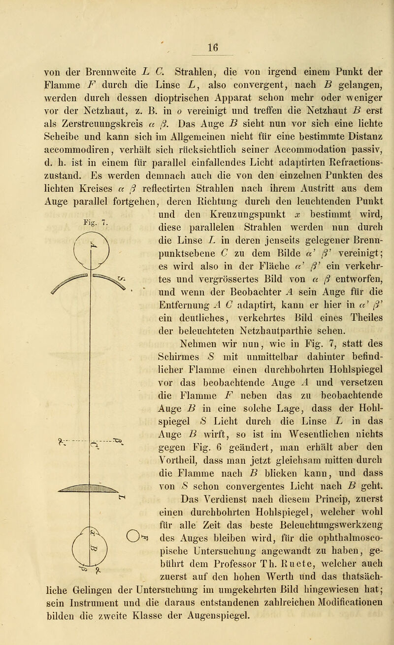 Fig. 7. von der Brennweite L C. Strahlen, die von irgend einem Punkt der Flamme F durch die Linse L, also convergent, nach B gelangen, werden durch dessen dioptrischen Apparat schon mehr oder weniger vor der Netzhaut, z. B. in o vereinigt und treffen die Netzhaut B erst als Zerstreuuugskreis a ß. Das Auge B sieht nun vor sich eine lichte Scheibe und kann sich im Allgemeinen nicht für eine bestimmte Distanz accommodiren, verhält sich rücksichtlich seiner Accommodation passiv, d. h. ist in einem für parallel einfallendes Licht adaptirten Refractions- zustand. Es werden demnach auch die von den einzelnen Punkten des lichten Kreises a ß reflectirteu Strahlen nach ihrem Austritt aus dem Auge parallel fortgehen, deren Richtung durch den leuchtenden Punkt und den Kreuzungspunkt x bestimmt wird, diese parallelen Strahlen werden nun durch die Linse L in deren jenseits gelegener Brenn- punktsebene C zu dem Bilde a ß' vereinigt; es wird also in der Fläche «' ß' ein verkehr- tes und vergrössertes Bild von a ß entworfen, und wenn der Beobachter A sein Auge für die Entfernung A C adaptirt, kann er hier in a ß' ein deutliches, verkehrtes Bild eines Theiles der beleuchteten Netzhautparthie sehen. Nehmen wir nun, wie in Fig. 7, statt des Schirmes *S mit unmittelbar dahinter befind- licher Flamme einen durchbohrten Hohlspiegel vor das beobachtende Auge A und versetzen die Flamme F neben das zu beobachtende Auge B in eine solche Lage, dass der Hohl- spiegel S Licht durch die Linse L in das Auge B wirft, so ist im Wesentlichen nichts gegen Fig. 6 geändert, man erhält aber den Vortheil, dass man jetzt gleichsam mitten durch die Flamme nach B blicken kann, und dass von S schon convergentes Licht nach B geht. Das Verdienst nach diesem Princip, zuerst einen durchbohrten Hohlspiegel, welcher wohl für alle Zeit das beste Beleuchtungswerkzeug O^ des Auges bleiben wird, für die ophthalmosco- pische Untersuchung angewandt zu haben, ge- bührt dem Professor Th. ßuete, welcher auch zuerst auf den hohen Werth und das thatsäch- liche Gelingen der Untersuchung im umgekehrten Bild hingewiesen hat; sein Instrument und die daraus entstandenen zahlreichen Modiflcationen bilden die zweite Klasse der Augenspiegel. ?•;• H (t)