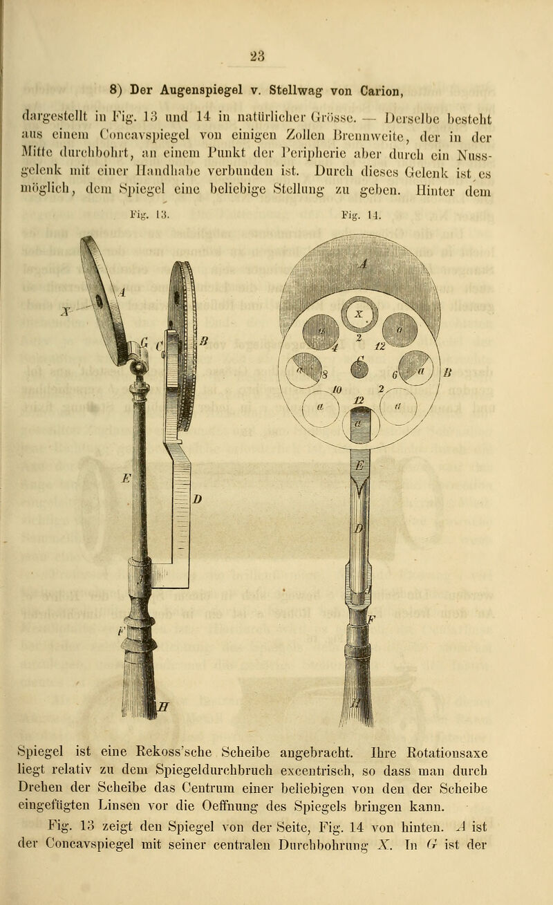 8) Der Augenspiegel v. Stellwag von Carion, dargestellt in Fig. 13 und 14 in natürlicher Grösse. -- Derselbe besteht uns einem Concavspiegel von einigen Zollen Brennweite, der in der Mitte durchbohrt, an einem Punkt der Peripherie aber durch ein Nuss- gelenk mit einer Handhabe verbunden ist. Durch dieses Gelenk ist es möglich, dem Spiegel eine beliebige Stellung zu geben. Hinter dem Fi? Fig. 14. I Spiegel ist eine Rekoss'sche Scheibe angebracht. Ihre Rotationsaxe liegt relativ zu dem Spiegeldurchbruch excentrisch, so dass man durch Drehen der Scheibe das Centrum einer beliebigen von den der Scheibe eingefügten Linsen vor die Oeffnung des Spiegels bringen kann. Fig. 13 zeigt den Spiegel von der Seite, Fig. 14 von hinten. A ist der Concavspiegel mit seiner centralen Durchbohrung X. Tn G ist der