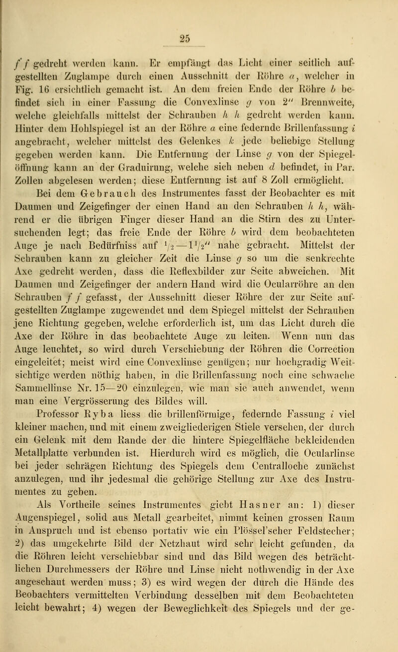 /'/ gedreht werden kann. Er empfängt das Licht einer seitlich auf- gestellten Zuglampe durch einen Ausschnitt der Röhre a, welcher in Fig. 16 ersichtlich gemacht ist. An dem freien Ende der Rühre b be- findet sich in einer Fassung die Convexlinse g von 2 Brennweite, welche gleichfalls mittelst der Schrauben h h gedreht werden kann. Hinter dem Hohlspiegel ist an der Röhre a eine federnde Brillenfassung i angebracht, welcher mittelst des Gelenkes k jede beliebige Stellung- gegeben werden kann. Die Entfernung der Linse g von der Spiegel- öffnung kann an der Graduirung, welche sich neben d befindet, in Par. Zollen abgelesen werden; diese Entfernung ist auf 8 Zoll ermöglicht. Bei dem Gebrauch des Instrumentes fasst der Beobachter es mit Daumen und Zeigefinger der einen Hand an den Schrauben h hy wäh- rend er die übrigen Finger dieser Hand an die Stirn des zu Unter- suchenden legt; das freie Ende der Röhre b wird dem beobachteten Auge je nach Bedürfniss auf lfa —V/z nahe gebracht. Mittelst der Schrauben kann zu gleicher Zeit die Linse g so um die senkrechte Axe gedreht werden, dass die Reflexbilder zur Seite abweichen. Mit Daumen und Zeigefinger der andern Hand wird die Ocularröhre an den Schrauben ff gefasst, der Ausschnitt dieser Röhre der zur Seite auf- gestellten Zuglampe zugewendet und dem Spiegel mittelst der Schrauben jene Richtung gegeben, welche erforderlich ist, um das Licht durch die Axe der Röhre in das beobachtete Auge zu leiten. Wenn nun das Auge leuchtet, so wird durch Verschiebung der Röhren die Correction eingeleitet; meist wird eine Convexlinse genügen; nur hochgradig Weit- sichtige werden nöthig haben, in die Brillenfassung noch eine schwache Sammellinse Nr. 15—20 einzulegen, wie man sie auch anwendet, wenn man eine Vergrösserung des Bildes will. Professor Ryba Hess die brillenförmige, federnde Fassung i viel kleiner machen, und mit einem zweigliederigen Stiele versehen, der durch ein Gelenk mit dem Rande der die hintere Spiegelfläche bekleidenden Metallplatte verbunden ist. Hierdurch wird es möglich, die Ocularlinse bei jeder schrägen Richtung des Spiegels dem Centralloche zunächst anzulegen, und ihr jedesmal die gehörige Stellung zur Axe des Instru- mentes zu geben. Als Vortheile seines Instrumentes giebt Hasner an: 1) dieser Augenspiegel, solid aus Metall gearbeitet, nimmt keinen grossen Raum in Anspruch und ist ebenso portativ wie ein Plössel'scher Feldstecher; 2) das umgekehrte Bild der Netzhaut wird sehr leicht gefunden, da die Röhren leicht verschiebbar sind und das Bild wegen des beträcht- lichen Durchmessers der Röhre und Linse nicht nothwendig in der Axe angeschaut werden muss; 3) es wird wegen der durch die Hände des Beobachters vermittelten Verbindung desselben mit dem Beobachteten leicht bewahrt; 4) wegen der Beweglichkeit des Spiegels und der ge-