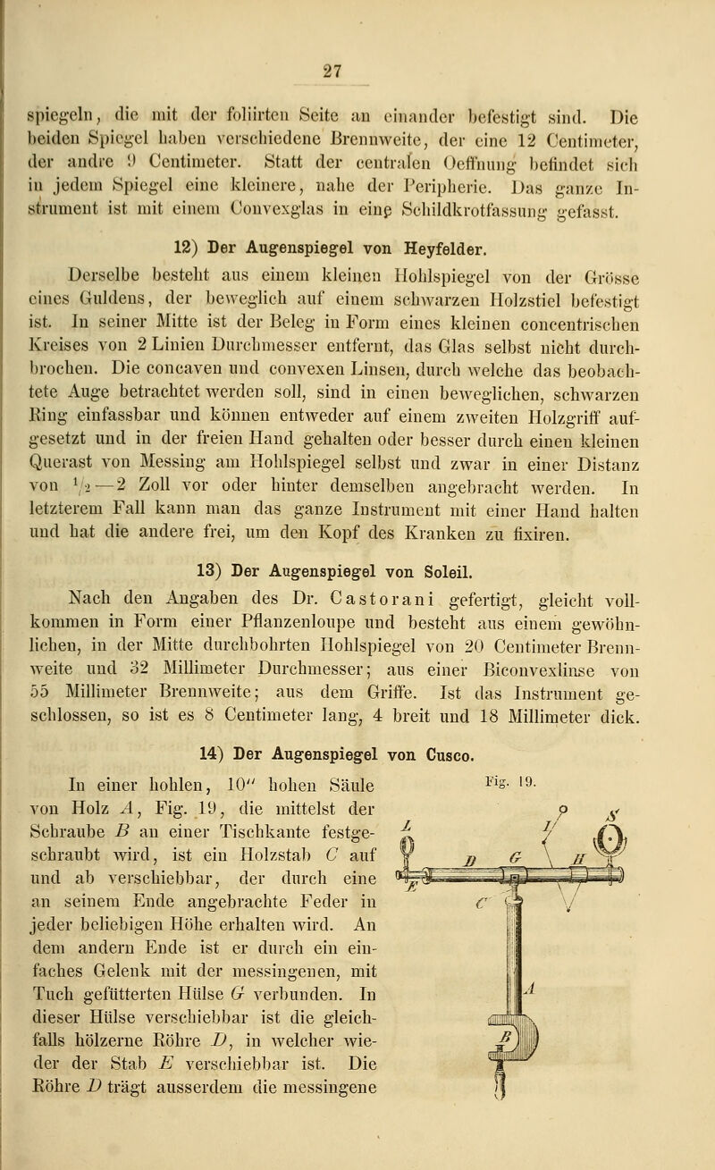 spiegeln, die mit der foliirten Seite an einander befestigt sind. Die beiden Spiegel Laben verschiedene Brennweite, der eine 12 Centimeter, der andre 9 Centimeter. Statt der centralen Oefthung befindet sieb in jedem Spiegel eine kleinere, nahe der Peripherie. Das ganze In- strument ist mit einem Convexglas in einß Schildkrotfassung gefasst. 12) Der Augenspiegel von Heyfelder. Derselbe besteht aus einem kleinen Hohlspiegel von der Grösse eines Guldens, der beweglich auf einem schwarzen Holzstiel befestigt ist. In seiner Mitte ist der Beleg in Form eines kleinen concentrischen Kreises von 2 Linien Durchmesser entfernt, das Glas selbst nicht durch- brochen. Die coneaven und convexen Linsen, durch welche das beobach- tete Auge betrachtet werden soll, sind in einen beweglichen, schwarzen King einfassbar und können entweder auf einem zweiten Holzgriff auf- gesetzt und in der freien Hand gehalten oder besser durch einen kleinen Querast von Messing am Hohlspiegel selbst und zwar in einer Distanz von */«— 2 Zoll vor oder hinter demselben angebracht werden. In letzterem Fall kann man das ganze Instrument mit einer Hand halten und hat die andere frei, um den Kopf des Kranken zu fixiren. 13) Der Augenspiegel von Soleil. Nach den Angaben des Dr. Castorani gefertigt, gleicht voll- kommen in Form einer Pflanzenloupe und besteht aus einem gewöhn- lichen, in der Mitte durchbohrten Hohlspiegel von 20 Centimeter Brenn- weite und 32 Millimeter Durchmesser; aus einer Biconvexlinse von 55 Millimeter Brennweite; aus dem Griffe. Ist das Instrument ge- schlossen, so ist es 8 Centimeter lang, 4 breit und 18 Millimeter dick. 14) Der Augenspiegel von Cusco. In einer hohlen, 10 hohen Säule Fls- 19- von Holz A, Fig. 19, die mittelst der Schraube B an einer Tischkante festge- schraubt wird, ist ein Holzstab C auf und ab verschiebbar, der durch eine an seinem Ende angebrachte Feder in jeder beliebigen Höhe erhalten wird. An dem andern Ende ist er durch ein ein- faches Gelenk mit der messingenen, mit Tuch gefütterten Hülse G verbunden. In dieser Hülse verschiebbar ist die gleich- falls hölzerne Köhre D, in welcher wie- der der Stab E verschiebbar ist. Die Bohre D trägt ausserdem die messingene