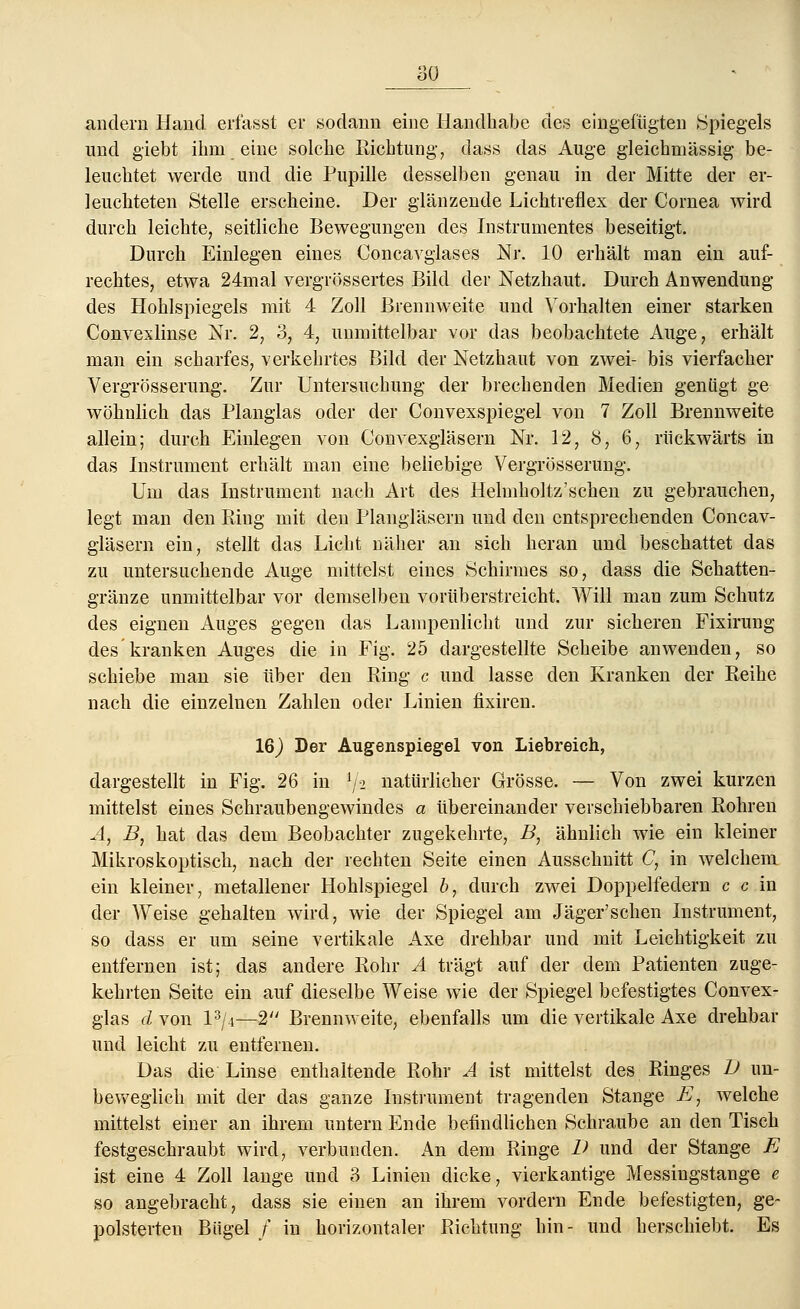 andern Hand erfasst er sodann eine Handhabe des eingefügten (Spiegels und giebt ihm eine solche Richtung, class das Auge gleichmässig be- leuchtet werde und die Pupille desselben genau in der Mitte der er- leuchteten Stelle erscheine. Der glänzende Lichtreflex der Cornea wird durch leichte, seitliche Bewegungen des Instrumentes beseitigt. Durch Einlegen eines Concavglases Nr. 10 erhält man ein auf- rechtes, etwa 24mal vergrössertes Bild der Netzhaut. Durch Anwendung des Hohlspiegels mit 4 Zoll Brennweite und Vorhalten einer starken Convexlinse Nr. 2, 3, 4, unmittelbar vor das beobachtete Auge, erhält man ein scharfes, verkehrtes Bild der Netzhaut von zwei- bis vierfacher Vergrösserung. Zur Untersuchung der brechenden Medien genügt ge- wöhnlich das Planglas oder der Convexspiegel von 7 Zoll Brennweite allein; durch Einlegen von Convexgläsern Nr. 12, 8, 6, rückwärts in das Instrument erhält man eine beliebige Vergrösserung. Um das Instrument nach Art des Helmholtz'schen zu gebrauchen, legt man den Ring mit den Plangläsern und den entsprechenden Concav- gläsern ein, stellt das Licht näher an sich heran und beschattet das zu untersuchende Auge mittelst eines Schirmes so, dass die Schatten- gränze unmittelbar vor demselben vorüberstreicht. Will man zum Schutz des eignen Auges gegen das Lampenlicht und zur sicheren Fixirung des kranken Auges die in Fig. 25 dargestellte Scheibe anwenden, so schiebe man sie über den Ring c und lasse den Kranken der Reihe nach die einzelnen Zahlen oder Linien fixiren. 16) Der Augenspiegel von Liebreich, dargestellt in Fig. 26 in l/-i natürlicher Grösse. — Von zwei kurzen mittelst eines Schraubengewindes a übereinander verschiebbaren Rohren A, B, hat das dem Beobachter zugekehrte, B, ähnlich wie ein kleiner Mikroskoptisch, nach der rechten Seite einen Ausschnitt C, in welchem ein kleiner, metallener Hohlspiegel b, durch zwei Doppelfedern c c in der Weise gehalten wird, wie der Spiegel am Jäger'schen Instrument, so dass er um seine vertikale Axe drehbar und mit Leichtigkeit zu entfernen ist; das andere Rohr A trägt auf der dem Patienten zuge- kehrten Seite ein auf dieselbe Weise wie der Spiegel befestigtes Convex- glas d von P/4—2 Brennweite, ebenfalls um die vertikale Axe drehbar und leicht zu entfernen. Das die Linse enthaltende Rohr A ist mittelst des Ringes D un- beweglich mit der das ganze Instrument tragenden Stange E} welche mittelst einer an ihrem untern Ende befindlichen Schraube an den Tisch festgeschraubt wird, verbunden. An dem Ringe IX und der Stange E ist eine 4 Zoll lange und 3 Linien dicke, vierkantige Messingstange e so angebracht, dass sie einen an ihrem vordem Ende befestigten, ge- polsterten Bügel / in horizontaler Richtung hin- und herschiebt. Es