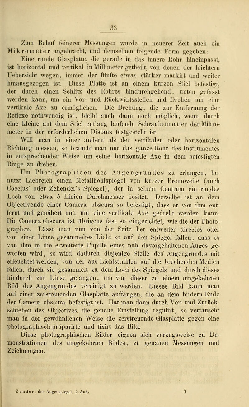 Zum Behuf feinerer Messungen wurde in neuerer Zeit auch ein Mikrometer angebracht, und demselben folgende Form gegeben: Eine runde Glasplatte, die gerade in das innere Rohr hineinpasst, ist horizontal und vertikal in Millimeter getheilt, von denen der leichtern Uebersicht wegen, immer der fünfte etwas stärker markirt und weiter hinausgezogen ist. Diese Platte ist an einem kurzen Stiel befestigt, der durch einen Schlitz des Rohres hindurchgehend, unten gefasst werden kann, um ein Vor- und Rückwärtsstellen und Drehen um eine vertikale Axe zu ermöglichen. Die Drehung, die zur Entfernung der Reflexe nothwendig ist, bleibt auch dann noch möglich, wenn durch eine kleine auf dem Stiel entlang laufende Schraubenmutter der Mikro- meter in der erforderlichen Distanz festgestellt ist. Will man in einer andern als der vertikalen oder horizontalen Richtung messen, so braucht man nur das ganze Rohr des Instrumentes in entsprechender Weise um seine horizontale Axe in dem befestigten Ringe zu drehen. Um Photographieen des Augengrundes zu erlangen, be- nutzt Liebreich einen Metallhohlspiegel von kurzer Brennweite (auch Coccius' oder Zehender's Spiegel), der in seinem Centrum ein rundes Loch von etwa 5 Linien Durchmesser besitzt. Derselbe ist an dem Objectivende einer Camera obscura so befestigt, dass er von ihm ent- fernt und genähert und um eine vertikale Axe gedreht werden kann. Die Camera obscura ist übrigens fast so eingerichtet, wie die der Photo- graphen. Lässt man nun von der Seite her entweder directes oder von einer Linse gesammeltes Licht so auf den Spiegel fallen, dass es von ihm in die erweiterte Pupille eines nah davorgehaltenen Auges ge- worfen wird, so wird dadurch diejenige Stelle des Augengrundes mit erleuchtet werden, von der aus Lichtstrahlen auf die brechenden Medien fallen, durch sie gesammelt zu dem Loch des Spiegels und durch dieses hindurch zur Linse gelangen, um von dieser zu einem umgekehrten Bild des Augengrundes vereinigt zu werden. Dieses Bild kann man auf einer zerstreuenden Glasplatte auffangen, die an dem hintern Ende der Camera obscura befestigt ist. Hat man dann durch Vor- und Zurück- schieben des Objectives. die genaue Einstellung regulirt, so vertauscht man in der gewöhnlichen Weise die zerstreuende Glasplatte gegen eine photographisch-präparirte und fixirt das Bild. Diese photographischen Bilder eignen sich vorzugsweise zu De- monstrationen des umgekehrten Bildes, zu genauen Messungen und Zeichnungen. Zander, der Augenspiegel. 2. Aufl.