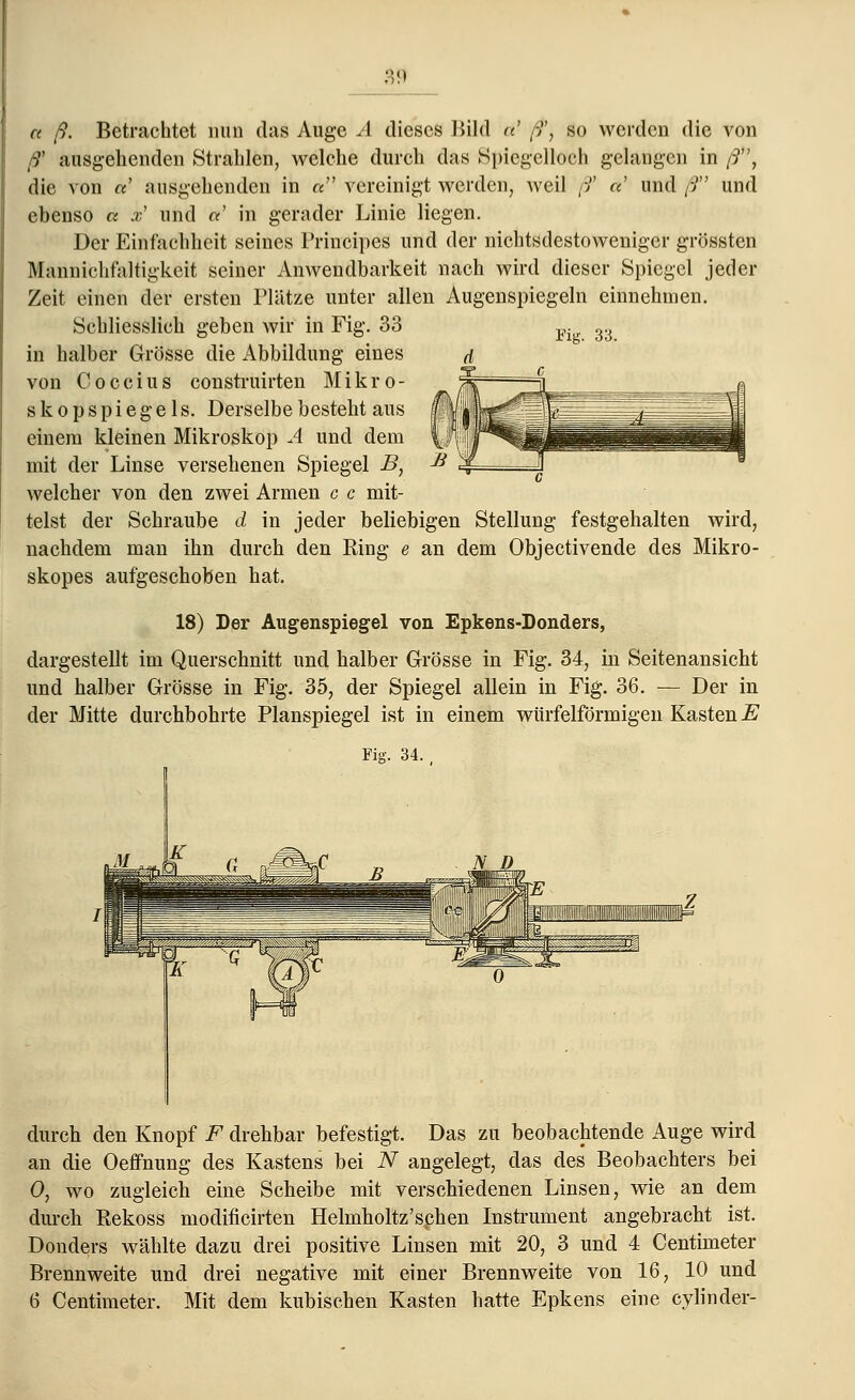 Fig. 33. a ß. Betrachtet nun das Auge A dieses Bild u ß', so werden die von ß' ausgehenden Strahlen, welche durch das Spiegelloch gelangen in ß, die von «' ausgehenden in « vereinigt werden, weil ß' a und ß und ebenso « .z' und «' in gerader Linie liegen. Der Einfachheit seines Principes und der nichtsdestoweniger grössten Mannichfaltigkeit seiner Anwendbarkeit nach wird dieser Spiegel jeder Zeit einen der ersten Plätze unter allen Augenspiegeln einnehmen. Schliesslich geben wir in Fig. 33 in halber Grösse die Abbildung eines von Coccius construirten Mikro- skop s p i e g e 1 s. Derselbe besteht aus einem kleinen Mikroskop A und dem mit der Linse versehenen Spiegel B, welcher von den zwei Armen c c mit- telst der Schraube d in jeder beliebigen Stellung festgehalten wird, nachdem man ihn durch den Ring e an dem Objectivende des Mikro- skopes aufgeschoben hat. 18) Der Augenspiegel von Epkens-Donders, dargestellt im Querschnitt und halber Grösse in Fig. 34, in Seitenansicht und halber Grösse in Fig. 35, der Spiegel allein in Fig. 36. — Der in der Mitte durchbohrte Planspiegel ist in einem würfelförmigen Kasten E Fig. 34. . durch den Knopf F drehbar befestigt. Das zu beobachtende Auge wird an die Oeffnung des Kastens bei N angelegt, das des Beobachters bei 0, wo zugleich eine Scheibe mit verschiedenen Linsen, wie an dem durch Rekoss modilicirten Helmholtz'sehen Instrument angebracht ist. Donders wählte dazu drei positive Linsen mit 20, 3 und 4 Centimeter Brennweite und drei negative mit einer Brennweite von 16, 10 und 6 Centimeter. Mit dem kubischen Kasten hatte Epkens eine cylinder-