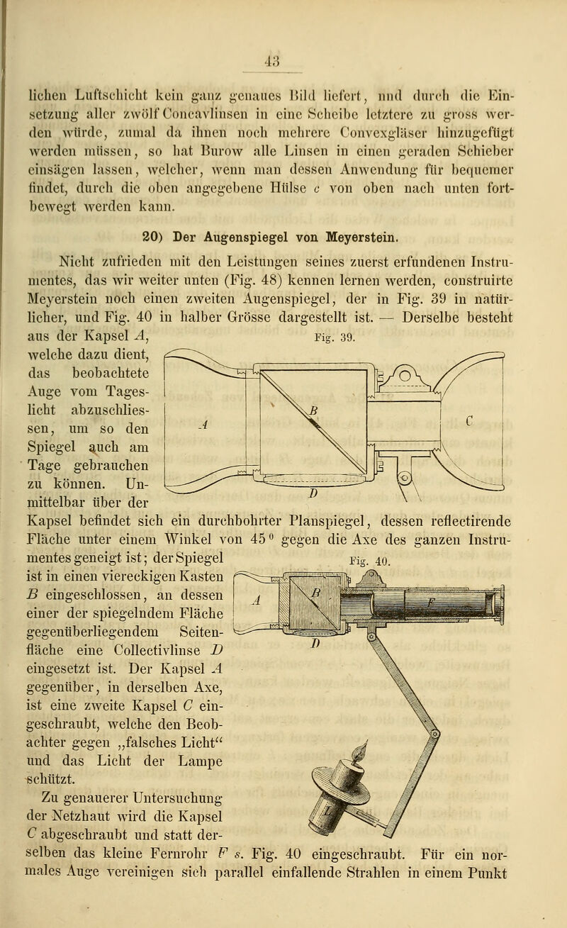 liehen Luftschicht kein ganz genaues Bild liefert, und durch die Ein- setzung aller zwölf Concavlinsen in eine Scheibe letztere zu gross wer- den würde, zumal da ihnen noch mehrere Convexgläser hinzugefügt werden müssen, so hat Burow alle Linsen in einen geraden Schieber einsägen lassen, welcher, wenn man dessen Anwendung für bequemer findet, durch die oben angegebene Hülse c von oben nach unten fort- bewegt werden kann. 20) Der Augenspiegel von Meyerstein. Nicht zufrieden mit den Leistungen seines zuerst erfundenen Instru- mentes, das wir weiter unten (Fig. 48) kennen lernen werden, construirte Meyerstein noch einen zweiten Augenspiegel, der in Fig. 39 in natür- licher, und Fig. 40 in halber Grösse dargestellt ist. — Derselbe besteht aus der Kapsel A, Fig. 39. welche dazu dient, das beobachtete Auge vom Tages- licht abzuschlies- sen, um so den Spiegel auch am Tage gebrauchen zu können. Un- mittelbar über der Kapsel befindet sich ein durchbohrter Planspiegel, dessen reflectirende Fläche unter einem Winkel von 45 ° gegen die Axe des ganzen Instru- mentes geneigt ist; der Spiegel Fig. 40 ist in einen viereckigen Kasten B eingeschlossen, an dessen einer der spiegelndem Fläche gegenüberliegendem Seiten- fläche eine Collectivlinse D eingesetzt ist. Der Kapsel A gegenüber, in derselben Axe, ist eine zweite Kapsel C ein- geschraubt, welche den Beob- achter gegen „falsches Licht und das Licht der Lampe schützt. Zu genauerer Untersuchung der Netzhaut wTird die Kapsel C abgeschraubt und statt der- selben das kleine Fernrohr F s. Fig. 40 eingeschraubt. Für ein nor- males Auge vereinigen sich parallel einfallende Strahlen in einem Punkt