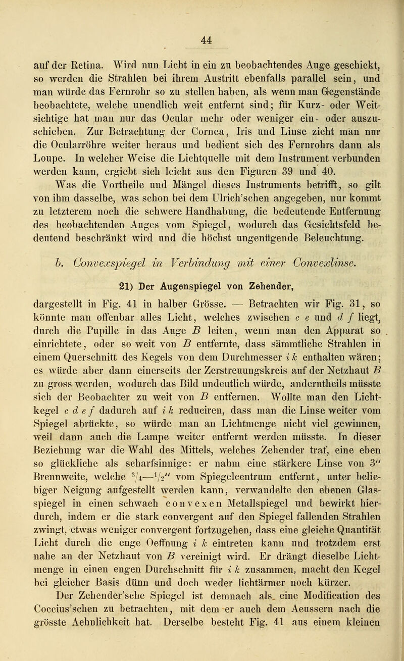 auf der Retina. Wird nun Licht in ein zu beobachtendes Auge geschickt, so werden die Strahlen bei ihrem Austritt ebenfalls parallel sein, und man würde das Fernrohr so zu stellen haben, als wenn man Gegenstände beobachtete, welche unendlich weit entfernt sind; für Kurz- oder Weit- sichtige hat man nur das Ocular mehr oder weniger ein- oder auszu- schieben. Zur Betrachtung der Cornea, Iris und Linse zieht man nur die Ocularröhre weiter heraus und bedient sich des Fernrohrs dann als Loupe. In welcher Weise die Lichtquelle mit dem Instrument verbunden werden kann, ergiebt sich leicht aus den Figuren 39 und 40. Was die Vortheile und Mängel dieses Instruments betrifft, so gilt von ihm dasselbe, was schon bei dem Ulrich'schen angegeben, nur kommt zu letzterem noch die schwere Handhabung, die bedeutende Entfernung des beobachtenden Auges vom Spiegel, wodurch das Gesichtsfeld be- deutend beschränkt wird und die höchst ungenügende Beleuchtung. b. Convexspiegel in Verbindung mit einer Convexlinse. 21) Der Augenspiegel von Zehender, dargestellt in Fig. 41 in halber Grösse. — Betrachten wir Fig. 31, so könnte man offenbar alles Licht, welches zwischen c e und d f liegt, durch die Pupille in das Auge B leiten, wenn man den Apparat so einrichtete, oder so weit von B entfernte, dass sämmtliche Strahlen in einem Querschnitt des Kegels von dem Durchmesser ik enthalten wären; es würde aber dann einerseits der Zerstreuungskreis auf der Netzhaut B zu gross werden, wodurch das Bild undeutlich würde, anderntheils müsste sich der Beobachter zu weit von B entfernen. Wollte man den Licht- kegel c d e f dadurch auf i k reduciren, dass man die Linse weiter vom Spiegel abrückte, so würde man an Lichtmenge nicht viel gewinnen, weil dann auch die Lampe weiter entfernt werden müsste. In dieser Beziehung war die Wahl des Mittels, welches Zehender traf, eine eben so glückliche als scharfsinnige: er nahm eine stärkere Linse von 3 Brennweite, welche 3/4-—xjiu vom Spiegelcentrum entfernt, unter belie- biger Neigung aufgestellt werden kann, verwandelte den ebenen Glas- spiegel in einen schwach c o n v e x e n Metallspiegel und bewirkt hier- durch, indem er die stark convergent auf den Spiegel fallenden Strahlen zwingt, etwas weniger convergent fortzugehen, dass eine gleiche Quantität Licht durch die enge Oeffhung i k eintreten kann und trotzdem erst nahe an der Netzhaut von B vereinigt wird. Er drängt dieselbe Licht- menge in einen engen Durchschnitt für i k zusammen, macht den Kegel bei gleicher Basis dünn und doch weder lichtärmer noch kürzer. Der Zehender'sche Spiegel ist demnach als. eine Modifikation des Coccius'schen zu betrachten, mit dem er auch dem Aeussern nach die grösste Aehnlichkeit hat. Derselbe besteht Fig. 41 aus einem kleinen