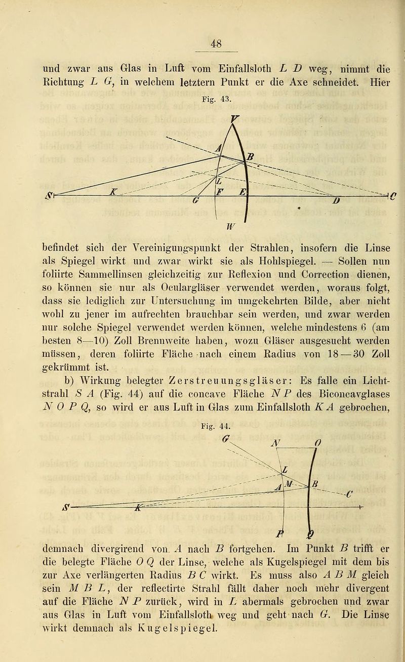 _48_ und zwar aus Glas in Luft vom Einfallslotk L D weg, nimmt die Richtung L G, in welchem letztern Punkt er die Axe schneidet. Hier Fig. 43. 4/y befindet sich der Vereinigungspunkt der Strahlen, insofern die Linse als Spiegel wirkt und zwar wirkt sie als Hohlspiegel. — Sollen nun foliirte Sammellinsen gleichzeitig zur Reflexion und Correction dienen, so können sie nur als Oculargläser verwendet werden, woraus folgt, dass sie lediglich zur Untersuchung im umgekehrten Bilde, aber nicht wohl zu jener im aufrechten brauchbar sein werden, und zwar werden nur solche Spiegel verwendet werden können, welche mindestens 6 (am besten 8—10) Zoll Brennweite haben, wozu Gläser ausgesucht werden müssen, deren foliirte Fläche nach einem Radius von 18 — 30 Zoll gekrümmt ist. b) Wirkung belegter Zerstreuung Sgl äs er: Es falle ein Licht- strahl -S A (Fig. 44) auf die concave Fläche N P des Biconcavglases N 0 P Q, so wird er aus Luft in Glas zum Einfallsloth K A gebrochen, /r P demnach divergirend von. A nach B fortgehen. Im Punkt B trifft er die belegte Fläche 0 Q der Linse, welche als Kugelspiegel mit dem bis zur Axe verlängerten Radius B C wirkt. Es muss also A B M gleich sein M B L, der reflectirte Strahl fällt daher noch mehr divergent auf die Fläche N P zurück, wird in L abermals gebrochen und zwar aus Glas in Luft vom Einfallsloth weg und geht nach G. Die Linse wirkt demnach als Kugelspiegel.